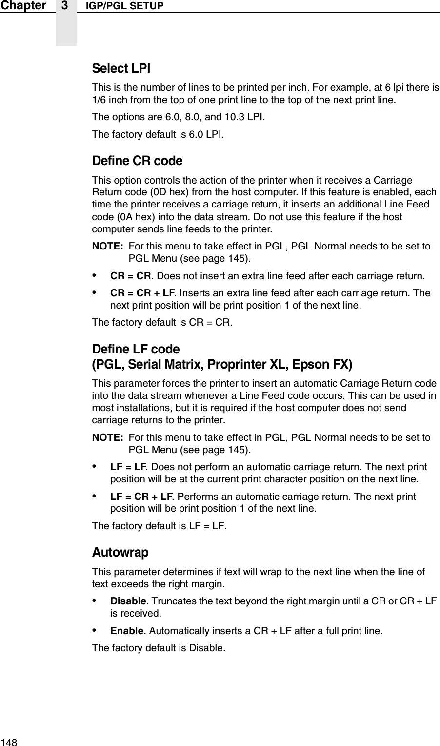 148Chapter 3 IGP/PGL SETUPSelect LPIThis is the number of lines to be printed per inch. For example, at 6 lpi there is1/6 inch from the top of one print line to the top of the next print line.The options are 6.0, 8.0, and 10.3 LPI.The factory default is 6.0 LPI.Define CR codeThis option controls the action of the printer when it receives a Carriage Return code (0D hex) from the host computer. If this feature is enabled, each time the printer receives a carriage return, it inserts an additional Line Feed code (0A hex) into the data stream. Do not use this feature if the host computer sends line feeds to the printer.NOTE: For this menu to take effect in PGL, PGL Normal needs to be set to PGL Menu (see page 145).&bull;CR = CR. Does not insert an extra line feed after each carriage return.&bull;CR = CR + LF. Inserts an extra line feed after each carriage return. The next print position will be print position 1 of the next line.The factory default is CR = CR.Define LF code (PGL, Serial Matrix, Proprinter XL, Epson FX)This parameter forces the printer to insert an automatic Carriage Return code into the data stream whenever a Line Feed code occurs. This can be used in most installations, but it is required if the host computer does not send carriage returns to the printer.NOTE: For this menu to take effect in PGL, PGL Normal needs to be set to PGL Menu (see page 145).&bull;LF = LF. Does not perform an automatic carriage return. The next print position will be at the current print character position on the next line.&bull;LF = CR + LF. Performs an automatic carriage return. The next print position will be print position 1 of the next line.The factory default is LF = LF.AutowrapThis parameter determines if text will wrap to the next line when the line of text exceeds the right margin.&bull;Disable. Truncates the text beyond the right margin until a CR or CR + LF is received.&bull;Enable. Automatically inserts a CR + LF after a full print line.The factory default is Disable.