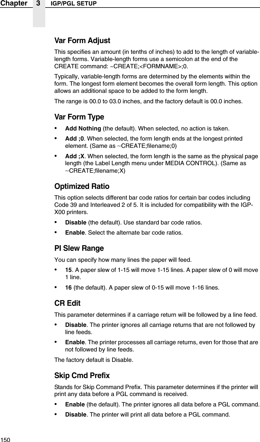 150Chapter 3 IGP/PGL SETUPVar Form AdjustThis specifies an amount (in tenths of inches) to add to the length of variable-length forms. Variable-length forms use a semicolon at the end of the CREATE command: ~CREATE;<FORMNAME>;0.Typically, variable-length forms are determined by the elements within the form. The longest form element becomes the overall form length. This option allows an additional space to be added to the form length.The range is 00.0 to 03.0 inches, and the factory default is 00.0 inches.Var Form Type&bull;Add Nothing (the default). When selected, no action is taken.&bull;Add ;0. When selected, the form length ends at the longest printed element. (Same as &sim;CREATE;filename;0)&bull;Add ;X. When selected, the form length is the same as the physical page length (the Label Length menu under MEDIA CONTROL). (Same as &sim;CREATE;filename;X)Optimized RatioThis option selects different bar code ratios for certain bar codes including Code 39 and Interleaved 2 of 5. It is included for compatibility with the IGP-X00 printers.&bull;Disable (the default). Use standard bar code ratios.&bull;Enable. Select the alternate bar code ratios.PI Slew RangeYou can specify how many lines the paper will feed.&bull;15. A paper slew of 1-15 will move 1-15 lines. A paper slew of 0 will move 1 line.&bull;16 (the default). A paper slew of 0-15 will move 1-16 lines.CR EditThis parameter determines if a carriage return will be followed by a line feed.&bull;Disable. The printer ignores all carriage returns that are not followed by line feeds.&bull;Enable. The printer processes all carriage returns, even for those that are not followed by line feeds.The factory default is Disable.Skip Cmd PrefixStands for Skip Command Prefix. This parameter determines if the printer will print any data before a PGL command is received.&bull;Enable (the default). The printer ignores all data before a PGL command.&bull;Disable. The printer will print all data before a PGL command.