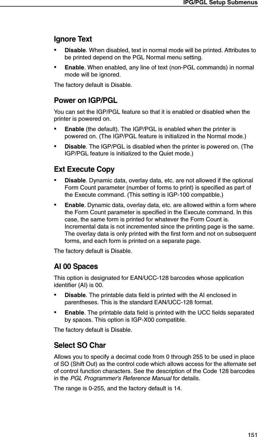 IPG/PGL Setup Submenus151Ignore Text&bull;Disable. When disabled, text in normal mode will be printed. Attributes to be printed depend on the PGL Normal menu setting.&bull;Enable. When enabled, any line of text (non-PGL commands) in normal mode will be ignored.The factory default is Disable.Power on IGP/PGLYou can set the IGP/PGL feature so that it is enabled or disabled when the printer is powered on.&bull;Enable (the default). The IGP/PGL is enabled when the printer is powered on. (The IGP/PGL feature is initialized in the Normal mode.)&bull;Disable. The IGP/PGL is disabled when the printer is powered on. (The IGP/PGL feature is initialized to the Quiet mode.)Ext Execute Copy&bull;Disable. Dynamic data, overlay data, etc. are not allowed if the optional Form Count parameter (number of forms to print) is specified as part of the Execute command. (This setting is IGP-100 compatible.)&bull;Enable. Dynamic data, overlay data, etc. are allowed within a form where the Form Count parameter is specified in the Execute command. In this case, the same form is printed for whatever the Form Count is. Incremental data is not incremented since the printing page is the same. The overlay data is only printed with the first form and not on subsequent forms, and each form is printed on a separate page.The factory default is Disable.AI 00 SpacesThis option is designated for EAN/UCC-128 barcodes whose application identifier (AI) is 00.&bull;Disable. The printable data field is printed with the AI enclosed in parentheses. This is the standard EAN/UCC-128 format.&bull;Enable. The printable data field is printed with the UCC fields separated by spaces. This option is IGP-X00 compatible.The factory default is Disable.Select SO CharAllows you to specify a decimal code from 0 through 255 to be used in place of SO (Shift Out) as the control code which allows access for the alternate set of control function characters. See the description of the Code 128 barcodes in the PGL Programmer's Reference Manual for details.The range is 0-255, and the factory default is 14.