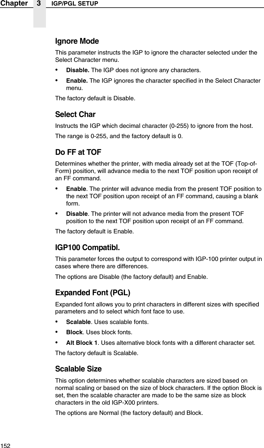 152Chapter 3 IGP/PGL SETUPIgnore ModeThis parameter instructs the IGP to ignore the character selected under the Select Character menu.&bull;Disable. The IGP does not ignore any characters.&bull;Enable. The IGP ignores the character specified in the Select Character menu.The factory default is Disable.Select CharInstructs the IGP which decimal character (0-255) to ignore from the host.The range is 0-255, and the factory default is 0.Do FF at TOFDetermines whether the printer, with media already set at the TOF (Top-of-Form) position, will advance media to the next TOF position upon receipt of an FF command.&bull;Enable. The printer will advance media from the present TOF position to the next TOF position upon receipt of an FF command, causing a blank form.&bull;Disable. The printer will not advance media from the present TOF position to the next TOF position upon receipt of an FF command.The factory default is Enable.IGP100 Compatibl.This parameter forces the output to correspond with IGP-100 printer output in cases where there are differences.The options are Disable (the factory default) and Enable.Expanded Font (PGL)Expanded font allows you to print characters in different sizes with specified parameters and to select which font face to use.&bull;Scalable. Uses scalable fonts.&bull;Block. Uses block fonts.&bull;Alt Block 1. Uses alternative block fonts with a different character set.The factory default is Scalable.Scalable SizeThis option determines whether scalable characters are sized based on normal scaling or based on the size of block characters. If the option Block is set, then the scalable character are made to be the same size as block characters in the old IGP-X00 printers.The options are Normal (the factory default) and Block.