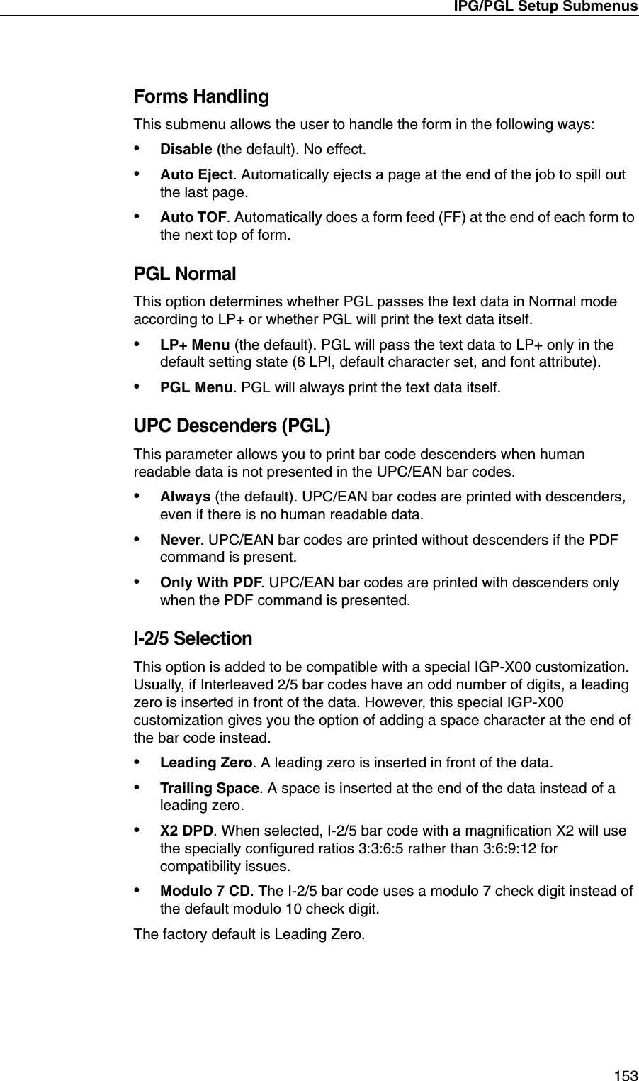 IPG/PGL Setup Submenus153Forms HandlingThis submenu allows the user to handle the form in the following ways:&bull;Disable (the default). No effect.&bull;Auto Eject. Automatically ejects a page at the end of the job to spill out the last page.&bull;Auto TOF. Automatically does a form feed (FF) at the end of each form to the next top of form.PGL NormalThis option determines whether PGL passes the text data in Normal mode according to LP+ or whether PGL will print the text data itself.&bull;LP+ Menu (the default). PGL will pass the text data to LP+ only in the default setting state (6 LPI, default character set, and font attribute).&bull;PGL Menu. PGL will always print the text data itself.UPC Descenders (PGL)This parameter allows you to print bar code descenders when human readable data is not presented in the UPC/EAN bar codes.&bull;Always (the default). UPC/EAN bar codes are printed with descenders, even if there is no human readable data.&bull;Never. UPC/EAN bar codes are printed without descenders if the PDF command is present.&bull;Only With PDF. UPC/EAN bar codes are printed with descenders only when the PDF command is presented.I-2/5 SelectionThis option is added to be compatible with a special IGP-X00 customization. Usually, if Interleaved 2/5 bar codes have an odd number of digits, a leading zero is inserted in front of the data. However, this special IGP-X00 customization gives you the option of adding a space character at the end of the bar code instead.&bull;Leading Zero. A leading zero is inserted in front of the data.&bull;Trailing Space. A space is inserted at the end of the data instead of a leading zero.&bull;X2 DPD. When selected, I-2/5 bar code with a magnification X2 will use the specially configured ratios 3:3:6:5 rather than 3:6:9:12 for compatibility issues.&bull;Modulo 7 CD. The I-2/5 bar code uses a modulo 7 check digit instead of the default modulo 10 check digit.The factory default is Leading Zero.
