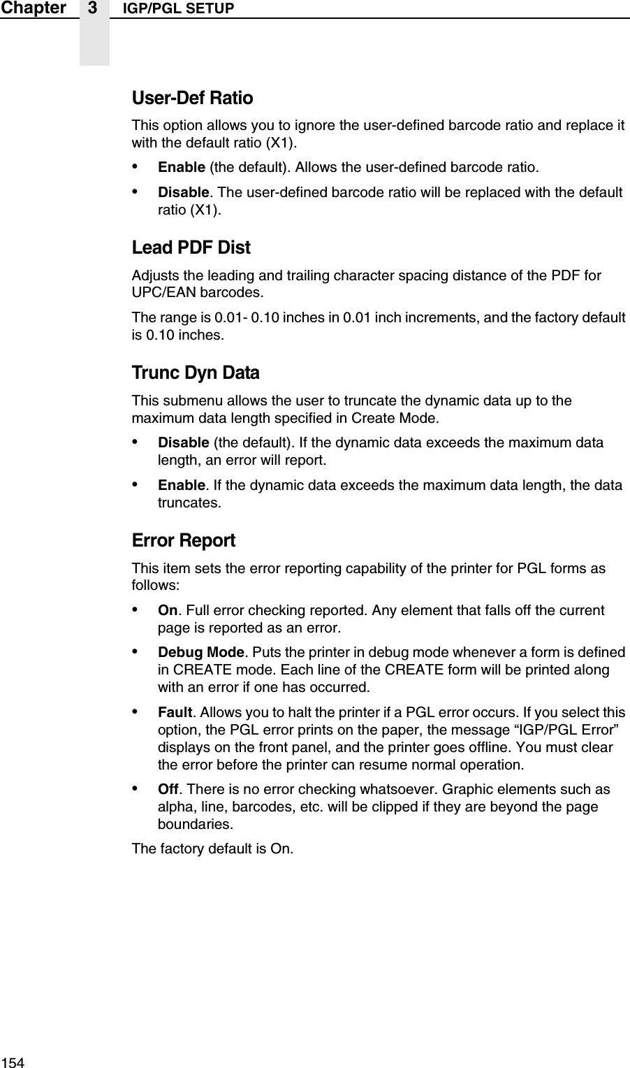 154Chapter 3 IGP/PGL SETUPUser-Def RatioThis option allows you to ignore the user-defined barcode ratio and replace it with the default ratio (X1).&bull;Enable (the default). Allows the user-defined barcode ratio.&bull;Disable. The user-defined barcode ratio will be replaced with the default ratio (X1).Lead PDF DistAdjusts the leading and trailing character spacing distance of the PDF for UPC/EAN barcodes.The range is 0.01- 0.10 inches in 0.01 inch increments, and the factory default is 0.10 inches.Trunc Dyn DataThis submenu allows the user to truncate the dynamic data up to the maximum data length specified in Create Mode.&bull;Disable (the default). If the dynamic data exceeds the maximum data length, an error will report.&bull;Enable. If the dynamic data exceeds the maximum data length, the data truncates.Error ReportThis item sets the error reporting capability of the printer for PGL forms as follows:&bull;On. Full error checking reported. Any element that falls off the current page is reported as an error.&bull;Debug Mode. Puts the printer in debug mode whenever a form is defined in CREATE mode. Each line of the CREATE form will be printed along with an error if one has occurred.&bull;Fault. Allows you to halt the printer if a PGL error occurs. If you select this option, the PGL error prints on the paper, the message &ldquo;IGP/PGL Error&rdquo; displays on the front panel, and the printer goes offline. You must clear the error before the printer can resume normal operation.&bull;Off. There is no error checking whatsoever. Graphic elements such as alpha, line, barcodes, etc. will be clipped if they are beyond the page boundaries.The factory default is On.