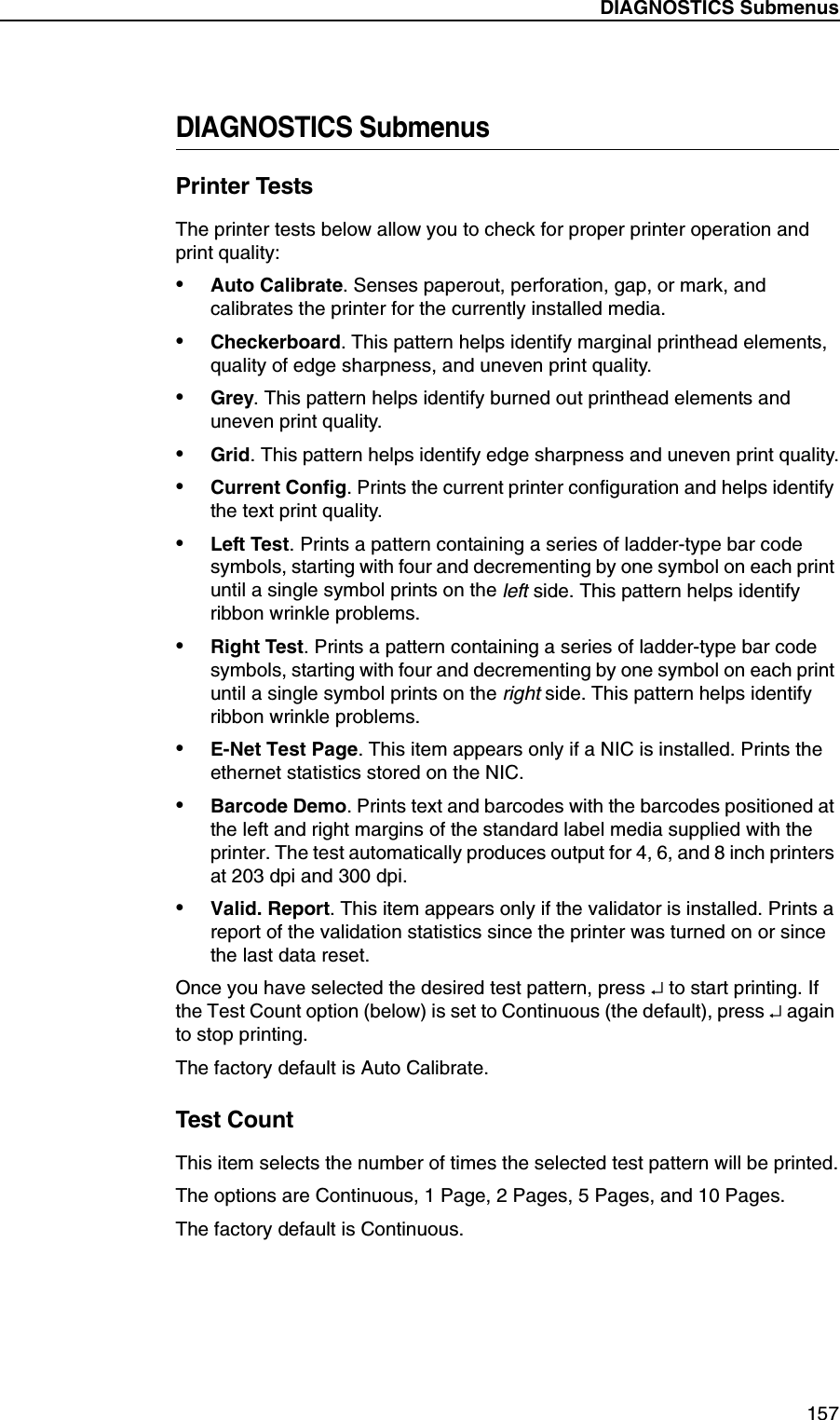 DIAGNOSTICS Submenus157DIAGNOSTICS SubmenusPrinter TestsThe printer tests below allow you to check for proper printer operation and print quality:&bull;Auto Calibrate. Senses paperout, perforation, gap, or mark, and calibrates the printer for the currently installed media.&bull;Checkerboard. This pattern helps identify marginal printhead elements, quality of edge sharpness, and uneven print quality.&bull;Grey. This pattern helps identify burned out printhead elements and uneven print quality.&bull;Grid. This pattern helps identify edge sharpness and uneven print quality.&bull;Current Config. Prints the current printer configuration and helps identify the text print quality.&bull;Left Test. Prints a pattern containing a series of ladder-type bar code symbols, starting with four and decrementing by one symbol on each print until a single symbol prints on the left side. This pattern helps identify ribbon wrinkle problems.&bull;Right Test. Prints a pattern containing a series of ladder-type bar code symbols, starting with four and decrementing by one symbol on each print until a single symbol prints on the right side. This pattern helps identify ribbon wrinkle problems.&bull;E-Net Test Page. This item appears only if a NIC is installed. Prints the ethernet statistics stored on the NIC.&bull;Barcode Demo. Prints text and barcodes with the barcodes positioned at the left and right margins of the standard label media supplied with the printer. The test automatically produces output for 4, 6, and 8 inch printers at 203 dpi and 300 dpi.&bull;Valid. Report. This item appears only if the validator is installed. Prints a report of the validation statistics since the printer was turned on or since the last data reset.Once you have selected the desired test pattern, press &crarr; to start printing. If the Test Count option (below) is set to Continuous (the default), press &crarr; again to stop printing.The factory default is Auto Calibrate.Test CountThis item selects the number of times the selected test pattern will be printed.The options are Continuous, 1 Page, 2 Pages, 5 Pages, and 10 Pages.The factory default is Continuous.