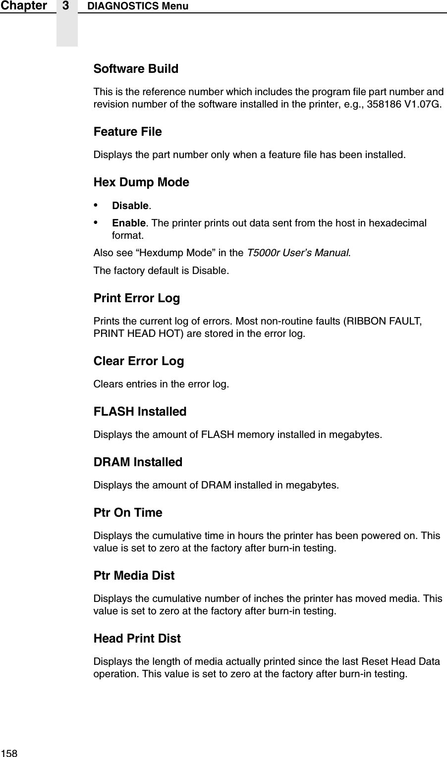 158Chapter 3 DIAGNOSTICS MenuSoftware BuildThis is the reference number which includes the program file part number and revision number of the software installed in the printer, e.g., 358186 V1.07G.Feature FileDisplays the part number only when a feature file has been installed.Hex Dump Mode&bull;Disable.&bull;Enable. The printer prints out data sent from the host in hexadecimal format.Also see &ldquo;Hexdump Mode&rdquo; in the T5000r User&rsquo;s Manual.The factory default is Disable.Print Error LogPrints the current log of errors. Most non-routine faults (RIBBON FAULT, PRINT HEAD HOT) are stored in the error log.Clear Error LogClears entries in the error log.FLASH InstalledDisplays the amount of FLASH memory installed in megabytes.DRAM InstalledDisplays the amount of DRAM installed in megabytes.Ptr On TimeDisplays the cumulative time in hours the printer has been powered on. This value is set to zero at the factory after burn-in testing.Ptr Media DistDisplays the cumulative number of inches the printer has moved media. This value is set to zero at the factory after burn-in testing.Head Print DistDisplays the length of media actually printed since the last Reset Head Data operation. This value is set to zero at the factory after burn-in testing.