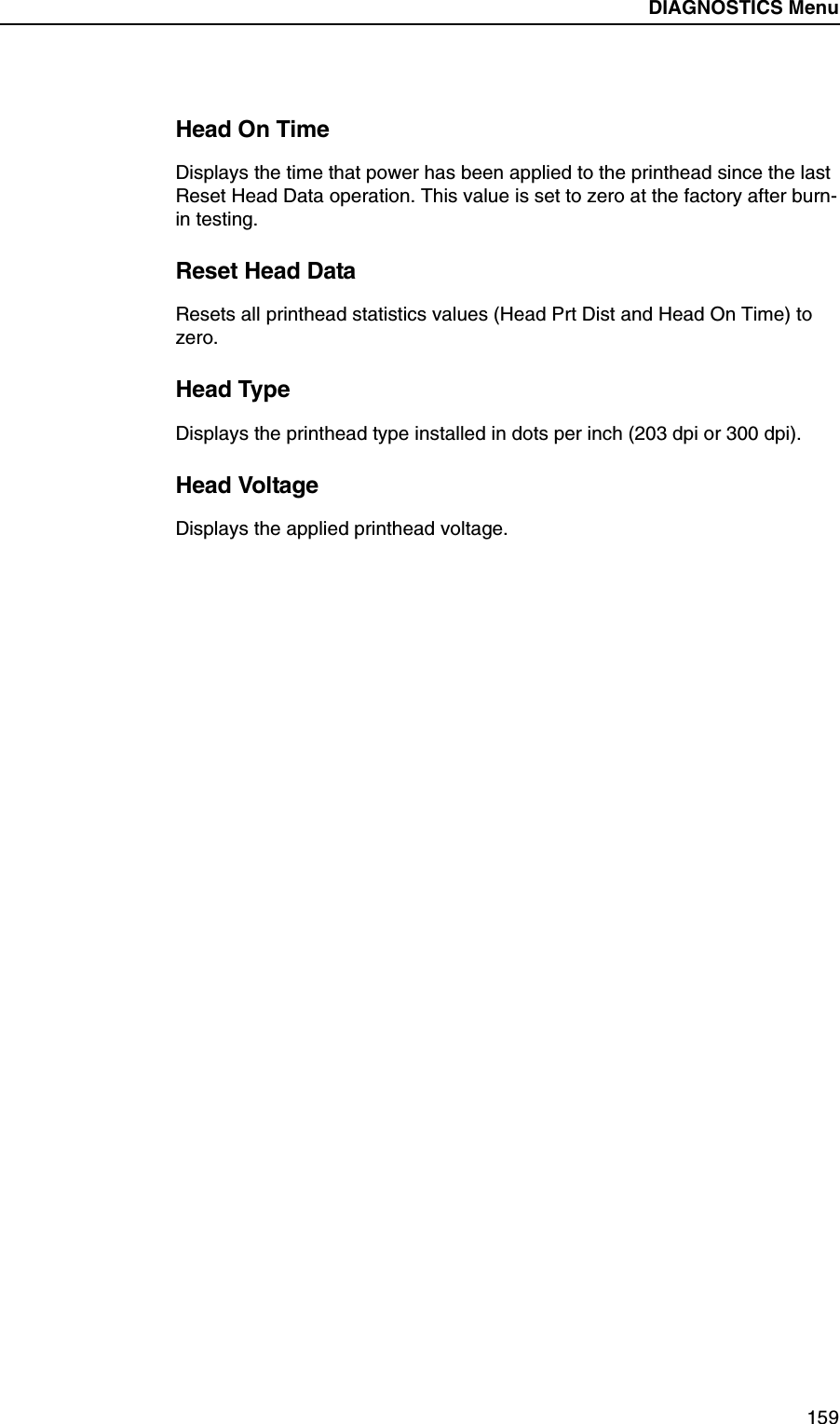 DIAGNOSTICS Submenus159Head On TimeDisplays the time that power has been applied to the printhead since the last Reset Head Data operation. This value is set to zero at the factory after burn-in testing.Reset Head DataResets all printhead statistics values (Head Prt Dist and Head On Time) to zero.Head TypeDisplays the printhead type installed in dots per inch (203 dpi or 300 dpi).Head VoltageDisplays the applied printhead voltage.DIAGNOSTICS Menu