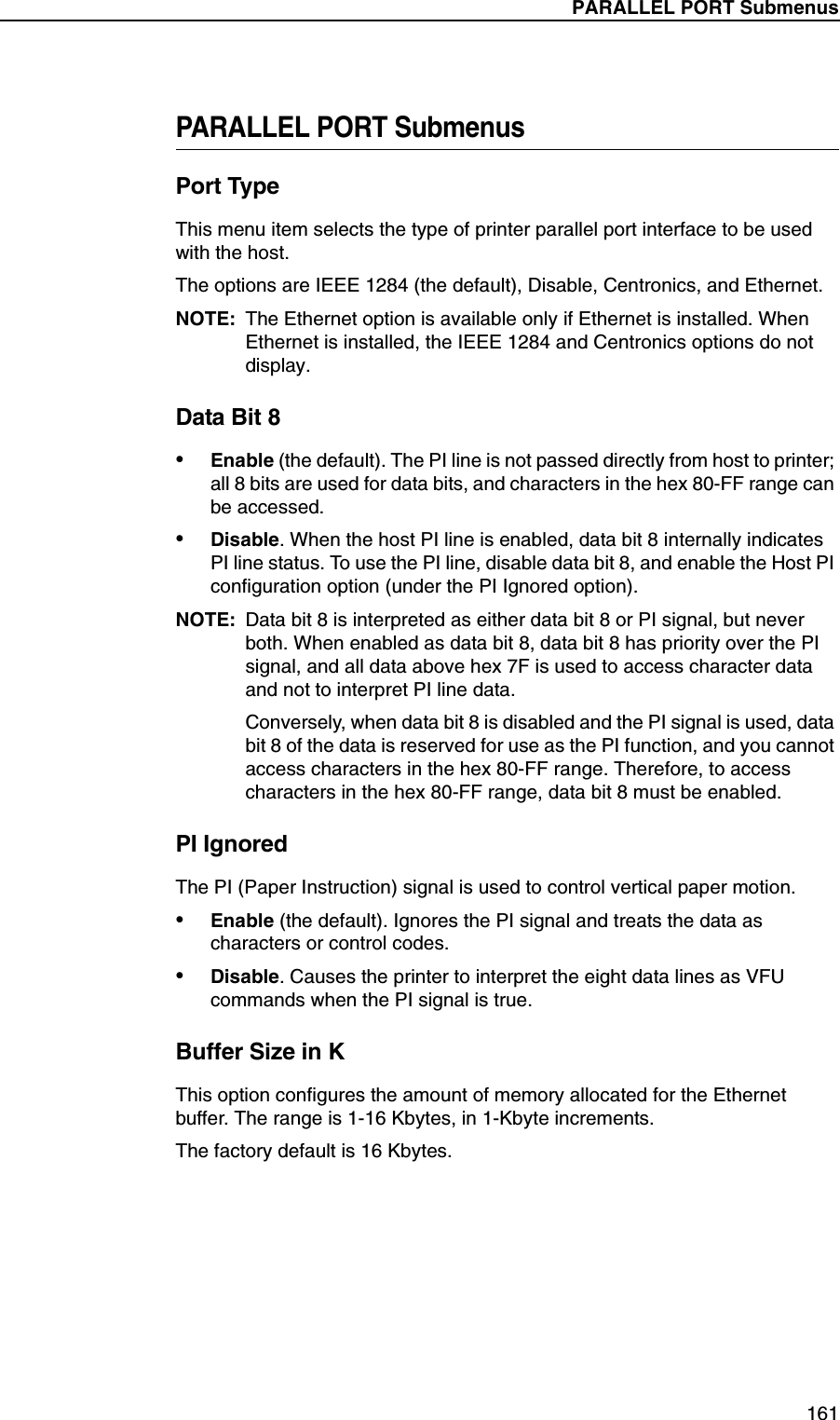 PARALLEL PORT Submenus161PARALLEL PORT SubmenusPort TypeThis menu item selects the type of printer parallel port interface to be used with the host.The options are IEEE 1284 (the default), Disable, Centronics, and Ethernet.NOTE: The Ethernet option is available only if Ethernet is installed. When Ethernet is installed, the IEEE 1284 and Centronics options do not display.Data Bit 8&bull;Enable (the default). The PI line is not passed directly from host to printer; all 8 bits are used for data bits, and characters in the hex 80-FF range can be accessed.&bull;Disable. When the host PI line is enabled, data bit 8 internally indicates PI line status. To use the PI line, disable data bit 8, and enable the Host PI configuration option (under the PI Ignored option).NOTE: Data bit 8 is interpreted as either data bit 8 or PI signal, but never both. When enabled as data bit 8, data bit 8 has priority over the PI signal, and all data above hex 7F is used to access character data and not to interpret PI line data.Conversely, when data bit 8 is disabled and the PI signal is used, data bit 8 of the data is reserved for use as the PI function, and you cannot access characters in the hex 80-FF range. Therefore, to access characters in the hex 80-FF range, data bit 8 must be enabled.PI IgnoredThe PI (Paper Instruction) signal is used to control vertical paper motion.&bull;Enable (the default). Ignores the PI signal and treats the data as characters or control codes.&bull;Disable. Causes the printer to interpret the eight data lines as VFU commands when the PI signal is true.Buffer Size in KThis option configures the amount of memory allocated for the Ethernet buffer. The range is 1-16 Kbytes, in 1-Kbyte increments.The factory default is 16 Kbytes.