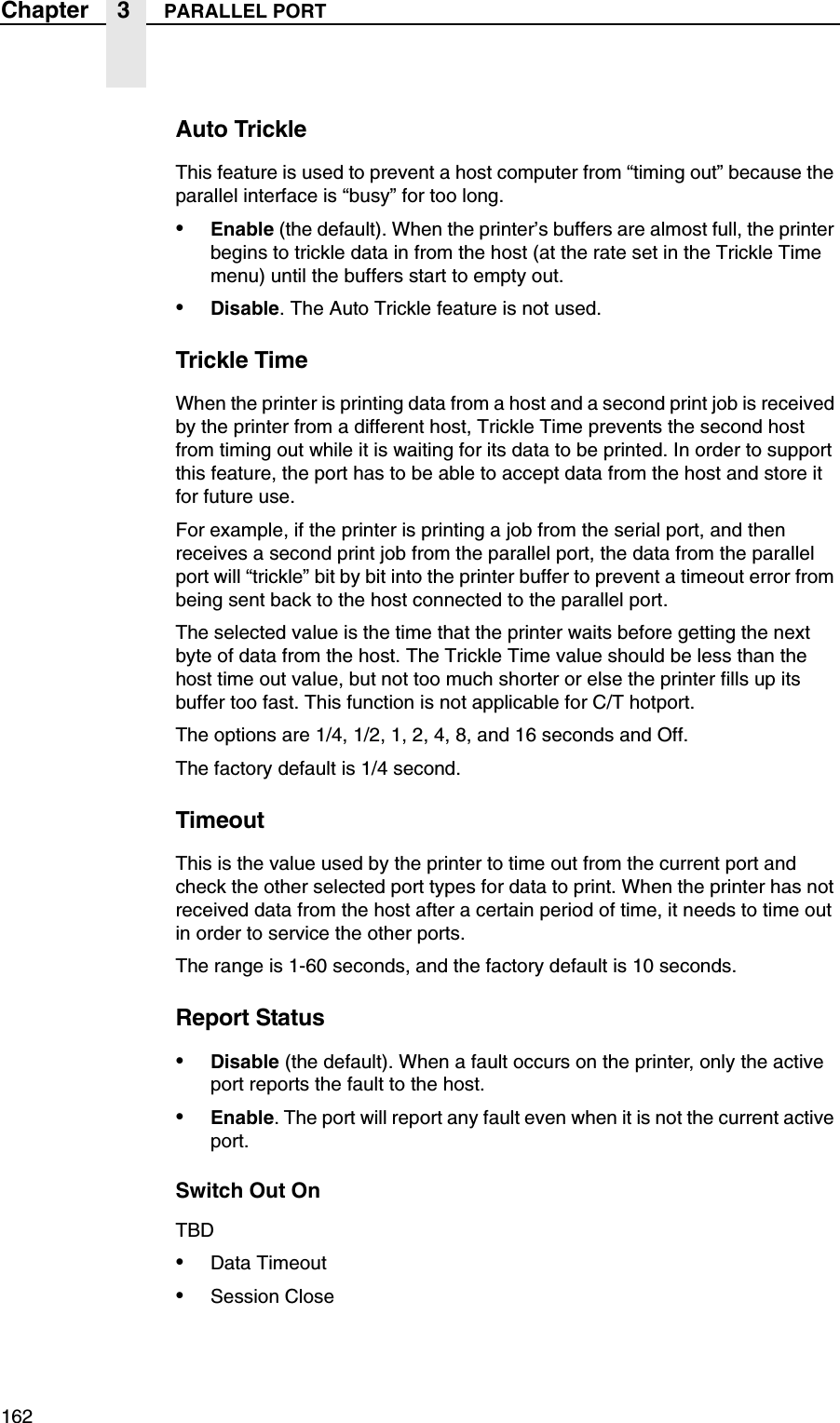 162Chapter 3 PARALLEL PORTAuto TrickleThis feature is used to prevent a host computer from &ldquo;timing out&rdquo; because the parallel interface is &ldquo;busy&rdquo; for too long.&bull;Enable (the default). When the printer&rsquo;s buffers are almost full, the printer begins to trickle data in from the host (at the rate set in the Trickle Time menu) until the buffers start to empty out.&bull;Disable. The Auto Trickle feature is not used.Trickle TimeWhen the printer is printing data from a host and a second print job is received by the printer from a different host, Trickle Time prevents the second host from timing out while it is waiting for its data to be printed. In order to support this feature, the port has to be able to accept data from the host and store it for future use.For example, if the printer is printing a job from the serial port, and then receives a second print job from the parallel port, the data from the parallel port will &ldquo;trickle&rdquo; bit by bit into the printer buffer to prevent a timeout error from being sent back to the host connected to the parallel port.The selected value is the time that the printer waits before getting the next byte of data from the host. The Trickle Time value should be less than the host time out value, but not too much shorter or else the printer fills up its buffer too fast. This function is not applicable for C/T hotport.The options are 1/4, 1/2, 1, 2, 4, 8, and 16 seconds and Off.The factory default is 1/4 second.TimeoutThis is the value used by the printer to time out from the current port and check the other selected port types for data to print. When the printer has not received data from the host after a certain period of time, it needs to time out in order to service the other ports.The range is 1-60 seconds, and the factory default is 10 seconds.Report Status&bull;Disable (the default). When a fault occurs on the printer, only the active port reports the fault to the host.&bull;Enable. The port will report any fault even when it is not the current active port.Switch Out OnTBD&bull;Data Timeout&bull;Session Close