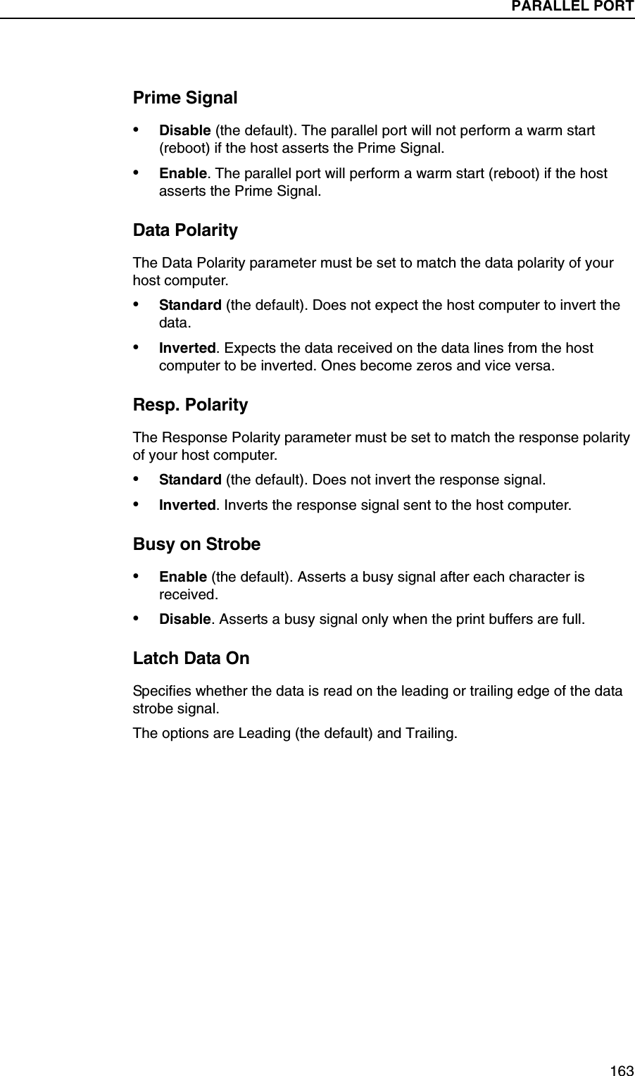PARALLEL PORT Submenus163Prime Signal&bull;Disable (the default). The parallel port will not perform a warm start (reboot) if the host asserts the Prime Signal.&bull;Enable. The parallel port will perform a warm start (reboot) if the host asserts the Prime Signal.Data PolarityThe Data Polarity parameter must be set to match the data polarity of your host computer.&bull;Standard (the default). Does not expect the host computer to invert the data.&bull;Inverted. Expects the data received on the data lines from the host computer to be inverted. Ones become zeros and vice versa.Resp. PolarityThe Response Polarity parameter must be set to match the response polarity of your host computer.&bull;Standard (the default). Does not invert the response signal.&bull;Inverted. Inverts the response signal sent to the host computer.Busy on Strobe&bull;Enable (the default). Asserts a busy signal after each character is received.&bull;Disable. Asserts a busy signal only when the print buffers are full.Latch Data OnSpecifies whether the data is read on the leading or trailing edge of the data strobe signal.The options are Leading (the default) and Trailing.PARALLEL PORT