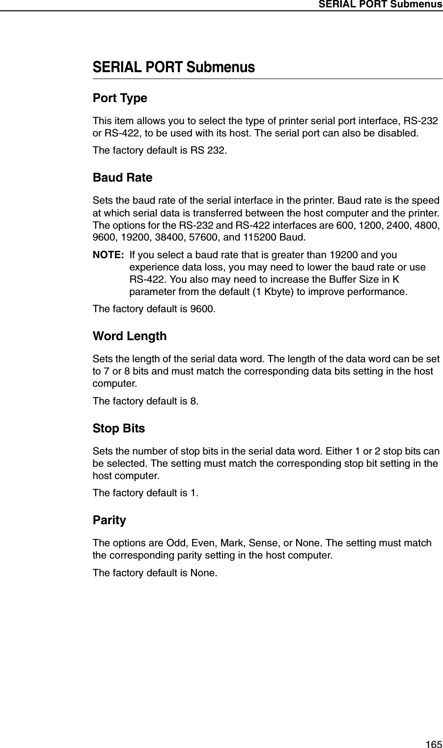 SERIAL PORT Submenus165SERIAL PORT SubmenusPort TypeThis item allows you to select the type of printer serial port interface, RS-232 or RS-422, to be used with its host. The serial port can also be disabled.The factory default is RS 232.Baud RateSets the baud rate of the serial interface in the printer. Baud rate is the speed at which serial data is transferred between the host computer and the printer. The options for the RS-232 and RS-422 interfaces are 600, 1200, 2400, 4800, 9600, 19200, 38400, 57600, and 115200 Baud.NOTE: If you select a baud rate that is greater than 19200 and you experience data loss, you may need to lower the baud rate or use RS-422. You also may need to increase the Buffer Size in K parameter from the default (1 Kbyte) to improve performance.The factory default is 9600.Word LengthSets the length of the serial data word. The length of the data word can be set to 7 or 8 bits and must match the corresponding data bits setting in the host computer.The factory default is 8.Stop BitsSets the number of stop bits in the serial data word. Either 1 or 2 stop bits can be selected. The setting must match the corresponding stop bit setting in the host computer.The factory default is 1.ParityThe options are Odd, Even, Mark, Sense, or None. The setting must match the corresponding parity setting in the host computer.The factory default is None.