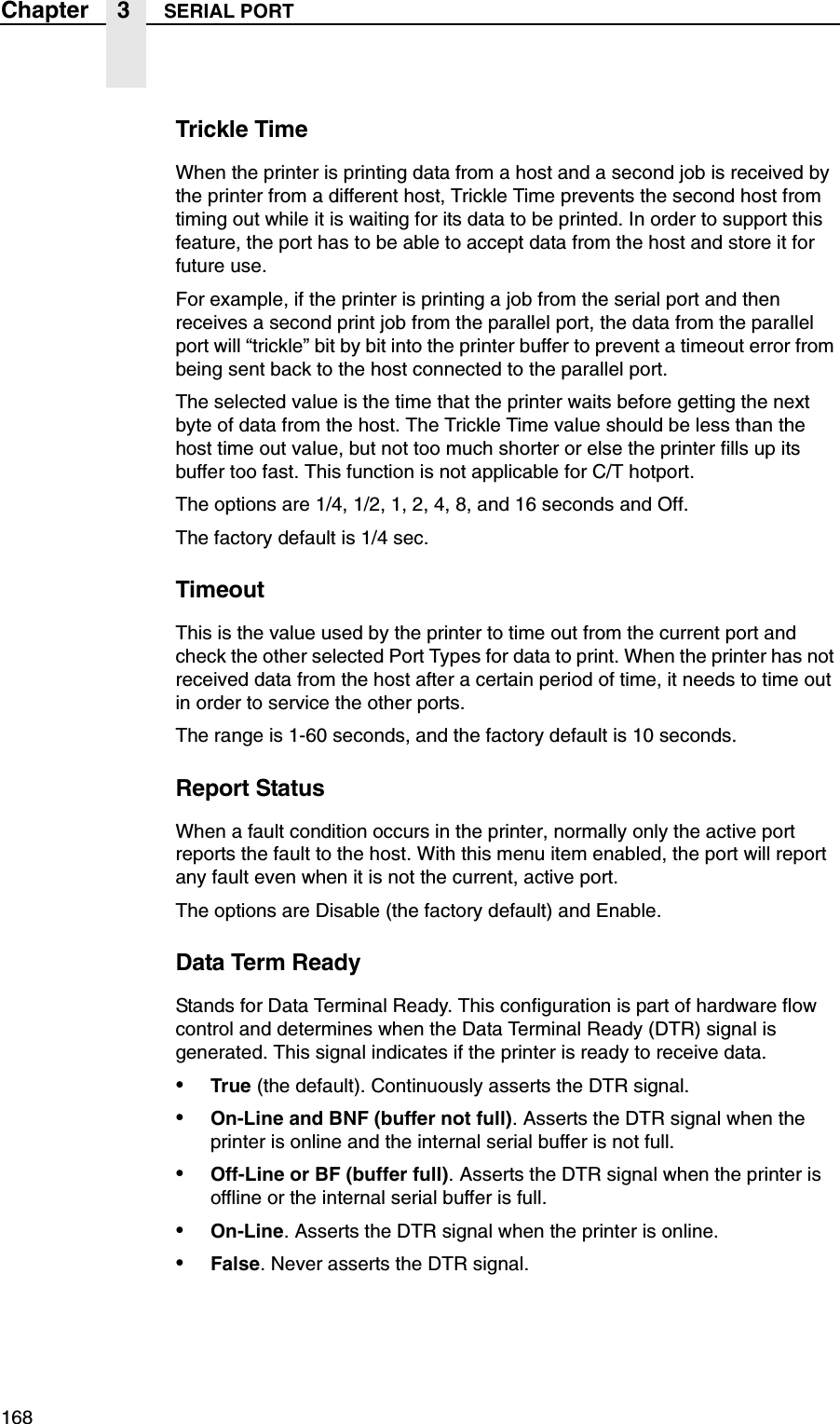168Chapter 3 SERIAL PORTTrickle TimeWhen the printer is printing data from a host and a second job is received by the printer from a different host, Trickle Time prevents the second host from timing out while it is waiting for its data to be printed. In order to support this feature, the port has to be able to accept data from the host and store it for future use.For example, if the printer is printing a job from the serial port and then receives a second print job from the parallel port, the data from the parallel port will &ldquo;trickle&rdquo; bit by bit into the printer buffer to prevent a timeout error from being sent back to the host connected to the parallel port.The selected value is the time that the printer waits before getting the next byte of data from the host. The Trickle Time value should be less than the host time out value, but not too much shorter or else the printer fills up its buffer too fast. This function is not applicable for C/T hotport.The options are 1/4, 1/2, 1, 2, 4, 8, and 16 seconds and Off.The factory default is 1/4 sec.TimeoutThis is the value used by the printer to time out from the current port and check the other selected Port Types for data to print. When the printer has not received data from the host after a certain period of time, it needs to time out in order to service the other ports.The range is 1-60 seconds, and the factory default is 10 seconds.Report StatusWhen a fault condition occurs in the printer, normally only the active port reports the fault to the host. With this menu item enabled, the port will report any fault even when it is not the current, active port.The options are Disable (the factory default) and Enable.Data Term ReadyStands for Data Terminal Ready. This configuration is part of hardware flow control and determines when the Data Terminal Ready (DTR) signal is generated. This signal indicates if the printer is ready to receive data.&bull;True (the default). Continuously asserts the DTR signal.&bull;On-Line and BNF (buffer not full). Asserts the DTR signal when the printer is online and the internal serial buffer is not full.&bull;Off-Line or BF (buffer full). Asserts the DTR signal when the printer is offline or the internal serial buffer is full.&bull;On-Line. Asserts the DTR signal when the printer is online.&bull;False. Never asserts the DTR signal.