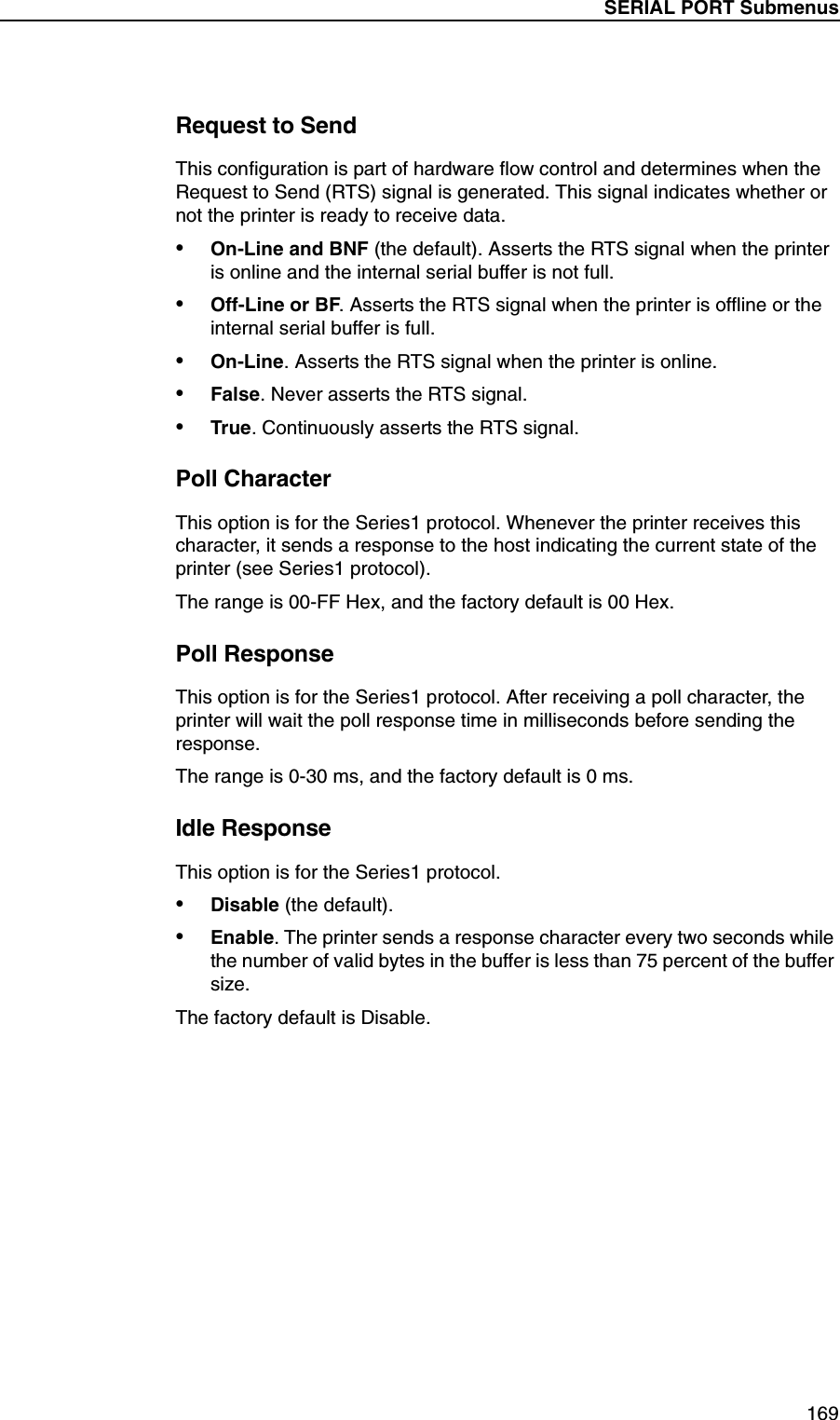 SERIAL PORT Submenus169Request to SendThis configuration is part of hardware flow control and determines when the Request to Send (RTS) signal is generated. This signal indicates whether or not the printer is ready to receive data.&bull;On-Line and BNF (the default). Asserts the RTS signal when the printer is online and the internal serial buffer is not full.&bull;Off-Line or BF. Asserts the RTS signal when the printer is offline or the internal serial buffer is full.&bull;On-Line. Asserts the RTS signal when the printer is online.&bull;False. Never asserts the RTS signal.&bull;True. Continuously asserts the RTS signal.Poll CharacterThis option is for the Series1 protocol. Whenever the printer receives this character, it sends a response to the host indicating the current state of the printer (see Series1 protocol).The range is 00-FF Hex, and the factory default is 00 Hex.Poll ResponseThis option is for the Series1 protocol. After receiving a poll character, the printer will wait the poll response time in milliseconds before sending the response.The range is 0-30 ms, and the factory default is 0 ms.Idle ResponseThis option is for the Series1 protocol.&bull;Disable (the default).&bull;Enable. The printer sends a response character every two seconds while the number of valid bytes in the buffer is less than 75 percent of the buffer size.The factory default is Disable.