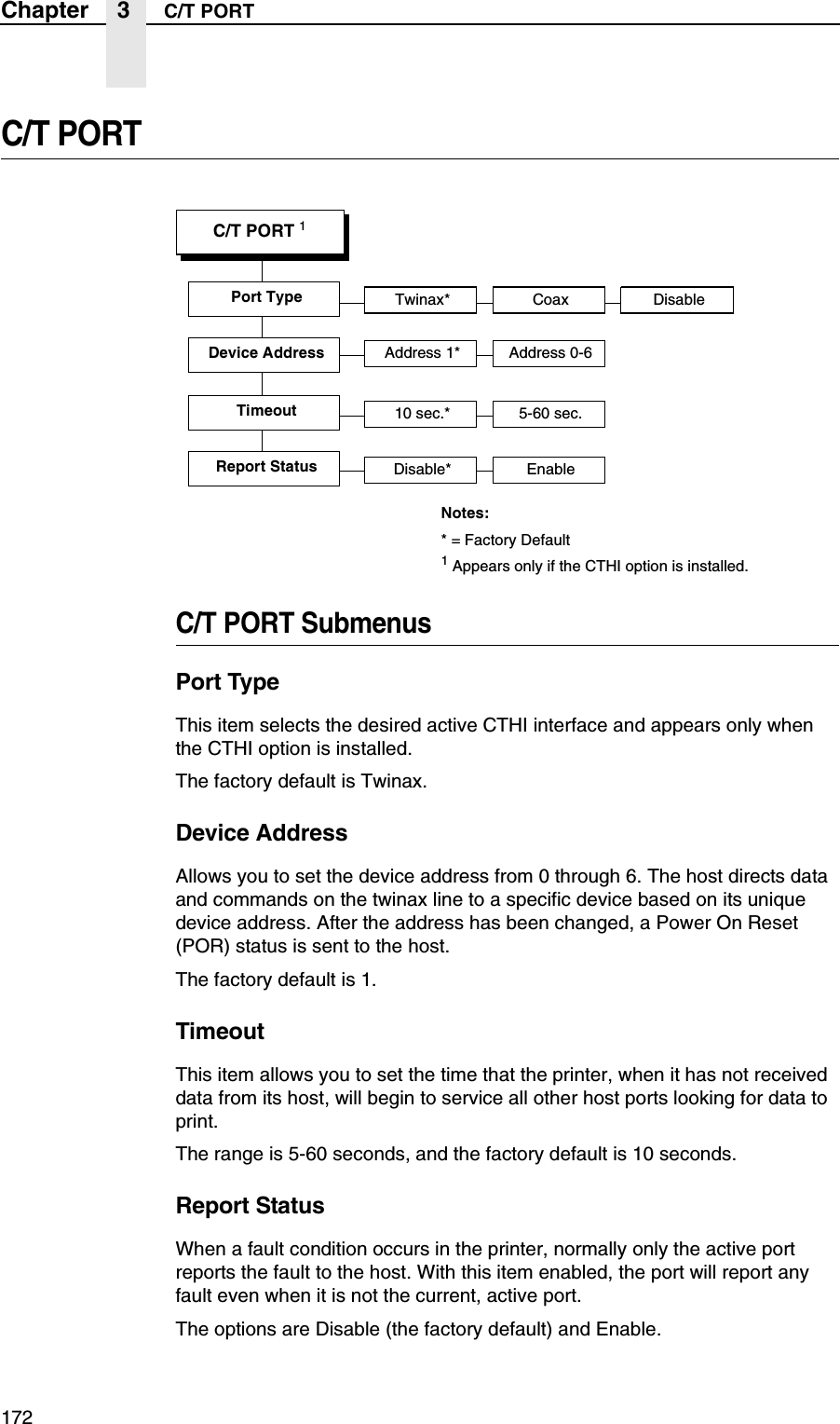 172Chapter 3 C/T PORTC/T PORTC/T PORT SubmenusPort TypeThis item selects the desired active CTHI interface and appears only when the CTHI option is installed.The factory default is Twinax.Device AddressAllows you to set the device address from 0 through 6. The host directs data and commands on the twinax line to a specific device based on its unique device address. After the address has been changed, a Power On Reset (POR) status is sent to the host.The factory default is 1.TimeoutThis item allows you to set the time that the printer, when it has not received data from its host, will begin to service all other host ports looking for data to print.The range is 5-60 seconds, and the factory default is 10 seconds.Report StatusWhen a fault condition occurs in the printer, normally only the active port reports the fault to the host. With this item enabled, the port will report any fault even when it is not the current, active port.The options are Disable (the factory default) and Enable.C/T PORT 1Port Type Twinax* Coax DisableTimeout 10 sec.* 5-60 sec.Report Status Disable* EnableDevice Address Address 1* Address 0-6Notes:* = Factory Default1 Appears only if the CTHI option is installed.