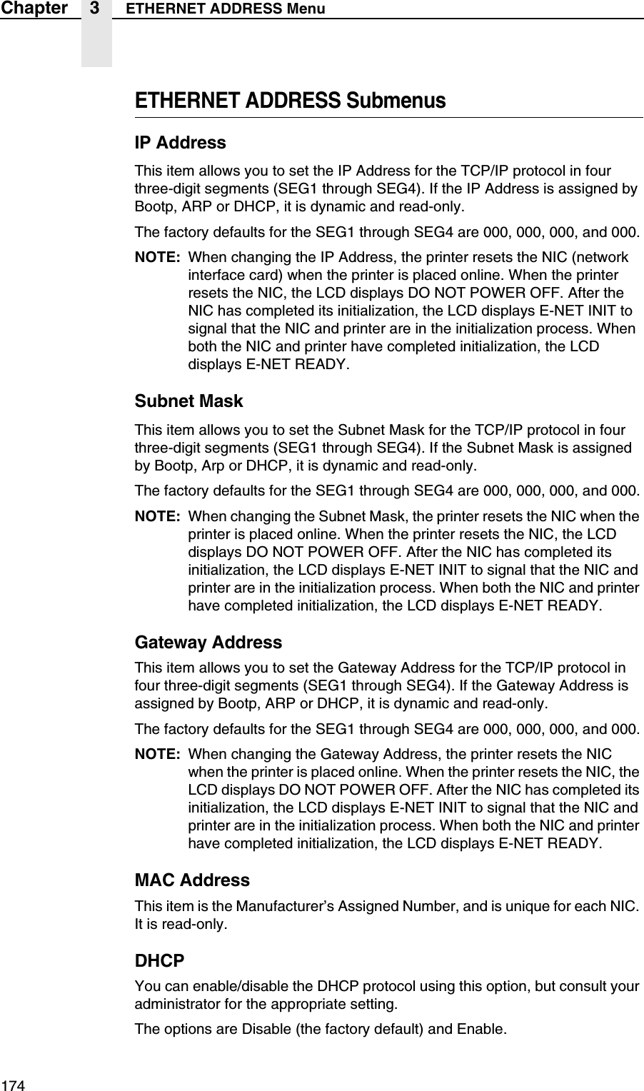 174Chapter 3 ETHERNET ADDRESS MenuETHERNET ADDRESS SubmenusIP AddressThis item allows you to set the IP Address for the TCP/IP protocol in four three-digit segments (SEG1 through SEG4). If the IP Address is assigned by Bootp, ARP or DHCP, it is dynamic and read-only.The factory defaults for the SEG1 through SEG4 are 000, 000, 000, and 000.NOTE: When changing the IP Address, the printer resets the NIC (network interface card) when the printer is placed online. When the printer resets the NIC, the LCD displays DO NOT POWER OFF. After the NIC has completed its initialization, the LCD displays E-NET INIT to signal that the NIC and printer are in the initialization process. When both the NIC and printer have completed initialization, the LCD displays E-NET READY.Subnet MaskThis item allows you to set the Subnet Mask for the TCP/IP protocol in four three-digit segments (SEG1 through SEG4). If the Subnet Mask is assigned by Bootp, Arp or DHCP, it is dynamic and read-only.The factory defaults for the SEG1 through SEG4 are 000, 000, 000, and 000.NOTE: When changing the Subnet Mask, the printer resets the NIC when the printer is placed online. When the printer resets the NIC, the LCD displays DO NOT POWER OFF. After the NIC has completed its initialization, the LCD displays E-NET INIT to signal that the NIC and printer are in the initialization process. When both the NIC and printer have completed initialization, the LCD displays E-NET READY.Gateway AddressThis item allows you to set the Gateway Address for the TCP/IP protocol in four three-digit segments (SEG1 through SEG4). If the Gateway Address is assigned by Bootp, ARP or DHCP, it is dynamic and read-only.The factory defaults for the SEG1 through SEG4 are 000, 000, 000, and 000.NOTE: When changing the Gateway Address, the printer resets the NIC when the printer is placed online. When the printer resets the NIC, the LCD displays DO NOT POWER OFF. After the NIC has completed its initialization, the LCD displays E-NET INIT to signal that the NIC and printer are in the initialization process. When both the NIC and printer have completed initialization, the LCD displays E-NET READY.MAC AddressThis item is the Manufacturer&rsquo;s Assigned Number, and is unique for each NIC. It is read-only.DHCPYou can enable/disable the DHCP protocol using this option, but consult your administrator for the appropriate setting.The options are Disable (the factory default) and Enable.