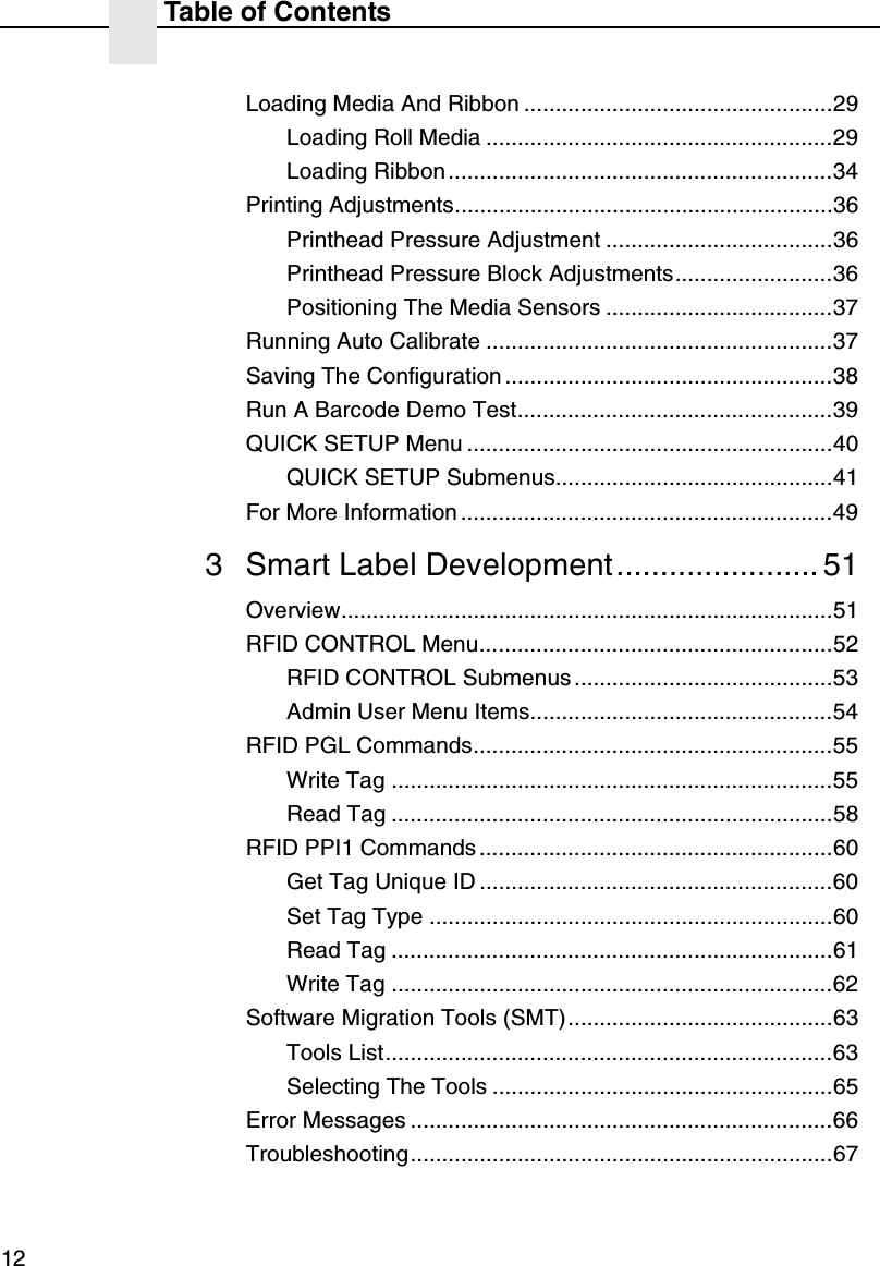 Table of Contents12Loading Media And Ribbon .................................................29Loading Roll Media .......................................................29Loading Ribbon.............................................................34Printing Adjustments............................................................36Printhead Pressure Adjustment ....................................36Printhead Pressure Block Adjustments.........................36Positioning The Media Sensors ....................................37Running Auto Calibrate .......................................................37Saving The Configuration ....................................................38Run A Barcode Demo Test..................................................39QUICK SETUP Menu ..........................................................40QUICK SETUP Submenus............................................41For More Information ...........................................................493 Smart Label Development....................... 51Overview..............................................................................51RFID CONTROL Menu........................................................52RFID CONTROL Submenus.........................................53Admin User Menu Items................................................54RFID PGL Commands.........................................................55Write Tag ......................................................................55Read Tag ......................................................................58RFID PPI1 Commands ........................................................60Get Tag Unique ID ........................................................60Set Tag Type ................................................................60Read Tag ......................................................................61Write Tag ......................................................................62Software Migration Tools (SMT)..........................................63Tools List.......................................................................63Selecting The Tools ......................................................65Error Messages ...................................................................66Troubleshooting...................................................................67