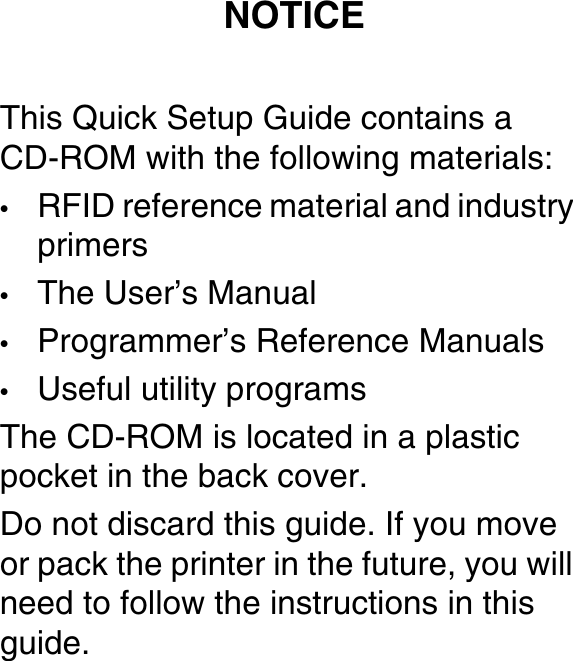 This Quick Setup Guide contains aCD-ROM with the following materials:&bull;RFID reference material and industryprimers&bull;The User&rsquo;s Manual&bull;Programmer&rsquo;s Reference Manuals&bull;Useful utility programsThe CD-ROM is located in a plasticpocket in the back cover.Donotdiscardthisguide.Ifyoumoveor pack the printer in the future, you willneed to follow the instructions in thisguide.NOTICE