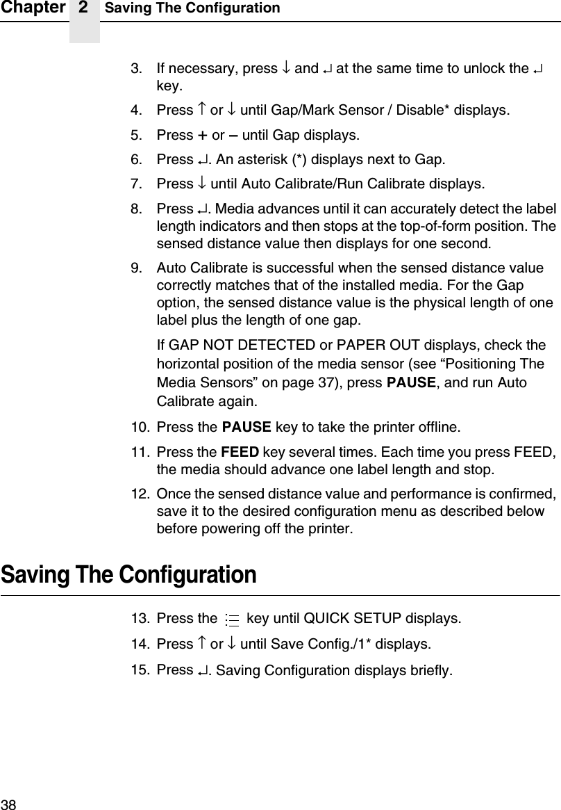 Chapter 2 Saving The Configuration383. If necessary, press &darr;and &crarr;at the same time to unlock the &crarr;key.4. Press &uarr;or &darr;until Gap/Mark Sensor / Disable* displays.5. Press +or &ndash;until Gap displays.6. Press &crarr;. An asterisk (*) displays next to Gap.7. Press &darr;until Auto Calibrate/Run Calibrate displays.8. Press &crarr;. Media advances until it can accurately detect the labellength indicators and then stops at the top-of-form position. Thesensed distance value then displays for one second.9. Auto Calibrate is successful when the sensed distance valuecorrectly matches that of the installed media. For the Gapoption, the sensed distance value is the physical length of onelabel plus the length of one gap.If GAP NOT DETECTED or PAPER OUT displays, check thehorizontal position of the media sensor (see &ldquo;Positioning TheMedia Sensors&rdquo;on page 37), press PAUSE, and run AutoCalibrate again.10. Press the PAUSE key to take the printer offline.11. Press the FEED key several times. Each time you press FEED,the media should advance one label length and stop.12. Once the sensed distance value and performance is confirmed,save it to the desired configuration menu as described belowbefore powering off the printer.Saving The Configuration13. Press the key until QUICK SETUP displays.14. Press &uarr;or &darr;until Save Config./1* displays.15. Press &crarr;. Saving Configuration displays briefly....