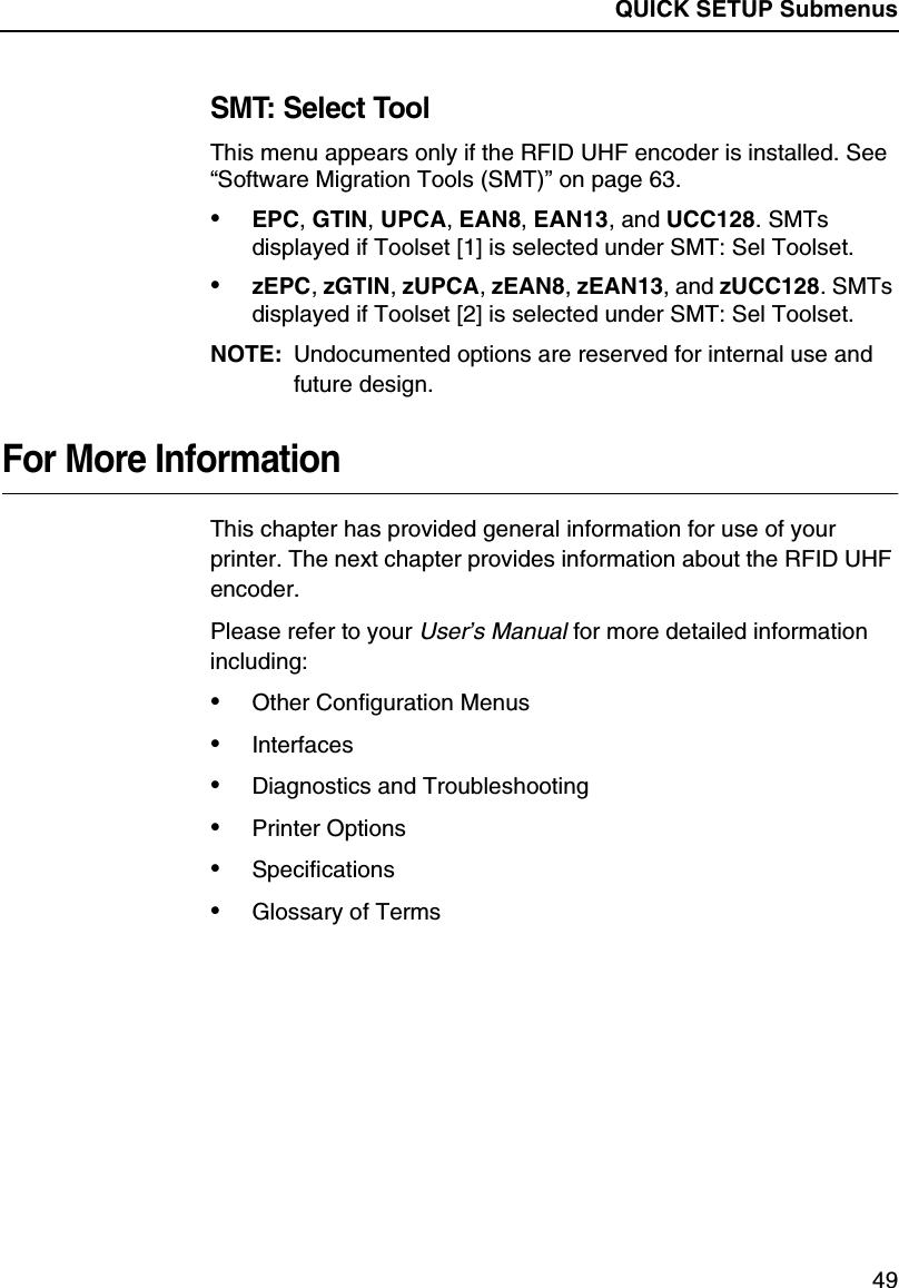 QUICK SETUP Submenus49SMT: Select ToolThis menu appears only if the RFID UHF encoder is installed. See&ldquo;Software Migration Tools (SMT)&rdquo;on page 63.&bull;EPC,GTIN,UPCA,EAN8,EAN13,andUCC128.SMTsdisplayed if Toolset [1] is selected under SMT: Sel Toolset.&bull;zEPC,zGTIN,zUPCA,zEAN8,zEAN13, and zUCC128.SMTsdisplayed if Toolset [2] is selected under SMT: Sel Toolset.NOTE: Undocumented options are reserved for internal use andfuture design.For More InformationThis chapter has provided general information for use of yourprinter. The next chapter provides information about the RFID UHFencoder.Please refer to yourUser&rsquo;s Manualfor more detailed informationincluding:&bull;Other Configuration Menus&bull;Interfaces&bull;Diagnostics and Troubleshooting&bull;Printer Options&bull;Specifications&bull;Glossary of Terms