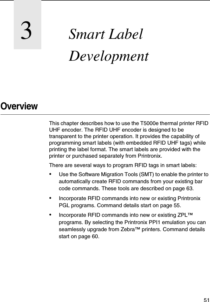 513Smart LabelDevelopmentOverviewThis chapter describes how to use the T5000e thermal printer RFIDUHF encoder. The RFID UHF encoder is designed to betransparent to the printer operation. It provides the capability ofprogramming smart labels (with embedded RFID UHF tags) whileprinting the label format. The smart labels are provided with theprinter or purchased separately from Printronix.There are several ways to program RFID tags in smart labels:&bull;Use the Software Migration Tools (SMT) to enable the printer toautomatically create RFID commands from your existing barcode commands. These tools are described on page 63.&bull;Incorporate RFID commands into new or existing PrintronixPGL programs. Command details start on page 55.&bull;Incorporate RFID commands into new or existing ZPL&trade;programs. By selecting the Printronix PPI1 emulation you canseamlessly upgrade from Zebra&trade;printers. Command detailsstart on page 60.