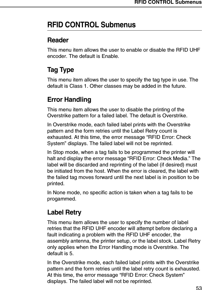 RFID CONTROL Submenus53RFID CONTROL SubmenusReaderThis menu item allows the user to enable or disable the RFID UHFencoder. The default is Enable.Tag TypeThis menu item allows the user to specify the tag type in use. Thedefault is Class 1. Other classes may be added in the future.Error HandlingThis menu item allows the user to disable the printing of theOverstrike pattern for a failed label. The default is Overstrike.In Overstrike mode, each failed label prints with the Overstrikepattern and the form retries until the Label Retry count isexhausted. At this time, the error message &ldquo;RFID Error: CheckSystem&rdquo;displays. The failed label will not be reprinted.In Stop mode, when a tag fails to be programmed the printer willhalt and display the error message &ldquo;RFID Error: Check Media.&rdquo;Thelabel will be discarded and reprinting of the label (if desired) mustbe initiated from the host. When the error is cleared, the label withthe failed tag moves forward until the next label is in position to beprinted.In None mode, no specific action is taken when a tag fails to beprogammed.Label RetryThis menu item allows the user to specify the number of labelretries that the RFID UHF encoder will attempt before declaring afault indicating a problem with the RFID UHF encoder, theassembly antenna, the printer setup, or the label stock. Label Retryonly applies when the Error Handling mode is Overstrike. Thedefault is 5.In the Overstrike mode, each failed label prints with the Overstrikepattern and the form retries until the label retry count is exhausted.At this time, the error message &ldquo;RFID Error: Check System&rdquo;displays. The failed label will not be reprinted.