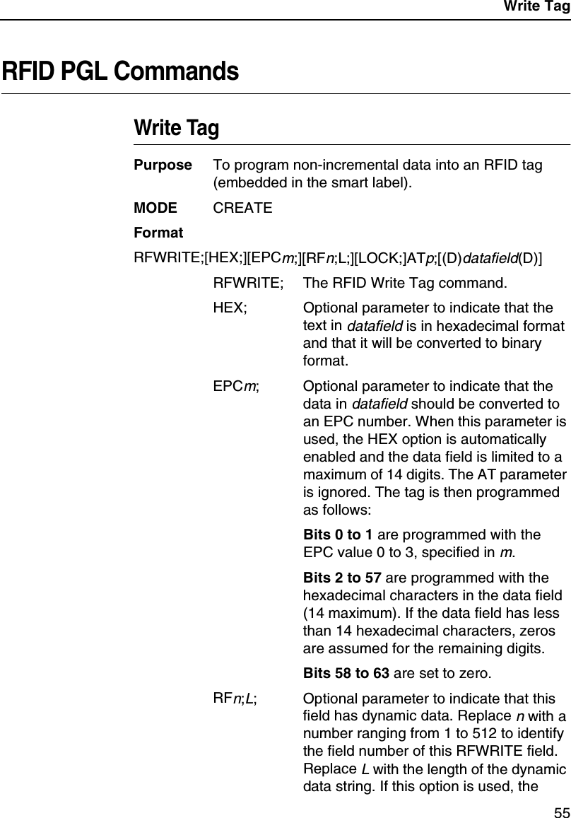 Write Tag55RFID PGL CommandsWrite TagPurpose To program non-incremental data into an RFID tag(embedded in the smart label).MODE CREATEFormatRFWRITE;[HEX;][EPCm;][RFn;L;][LOCK;]ATp;[(D)datafield(D)]RFWRITE; The RFID Write Tag command.HEX; Optional parameter to indicate that thetext indatafieldis in hexadecimal formatand that it will be converted to binaryformat.EPCm; Optional parameter to indicate that thedata indatafieldshould be converted toan EPC number. When this parameter isused, the HEX option is automaticallyenabled and the data field is limited to amaximum of 14 digits. The AT parameteris ignored. The tag is then programmedas follows:Bits 0 to 1 are programmed with theEPC value 0 to 3, specified inm.Bits 2 to 57 are programmed with thehexadecimal characters in the data field(14 maximum). If the data field has lessthan 14 hexadecimal characters, zerosare assumed for the remaining digits.Bits 58 to 63 are set to zero.RFn;L; Optional parameter to indicate that thisfield has dynamic data. Replacenwith anumber ranging from 1 to 512 to identifythe field number of this RFWRITE field.ReplaceLwith the length of the dynamicdata string. If this option is used, the