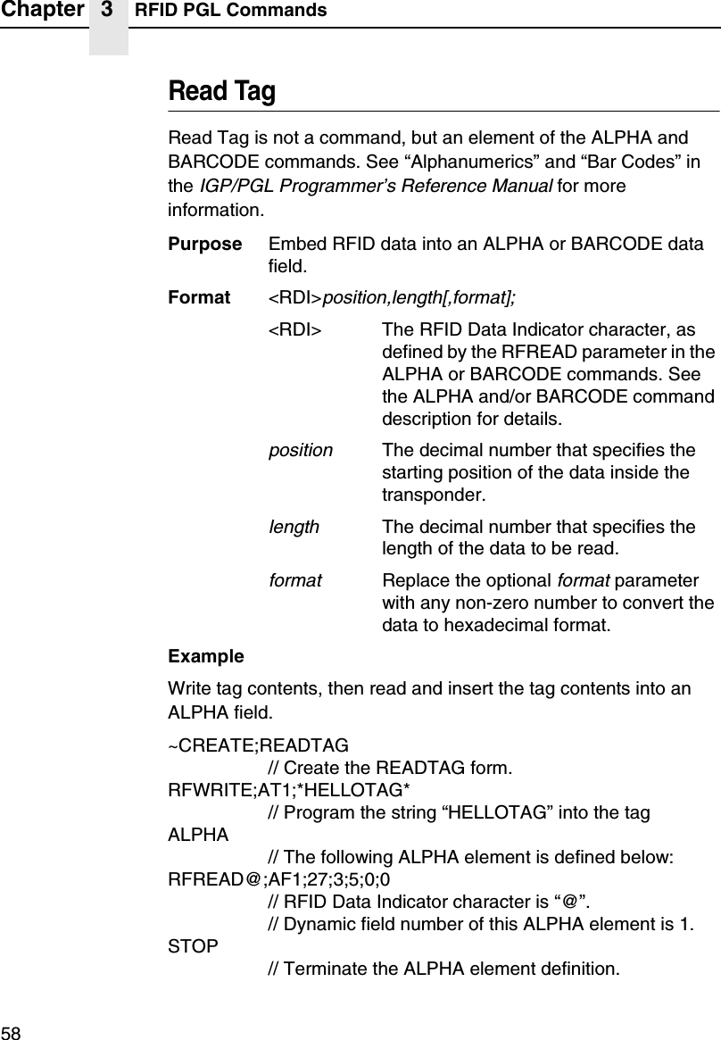 Chapter 3 RFID PGL Commands58Read TagRead Tag is not a command, but an element of the ALPHA andBARCODE commands. See &ldquo;Alphanumerics&rdquo;and &ldquo;Bar Codes&rdquo;intheIGP/PGL Programmer&rsquo;s Reference Manualfor moreinformation.Purpose Embed RFID data into an ALPHA or BARCODE datafield.Format <RDI>position,length[,format];<RDI> The RFID Data Indicator character, asdefined by the RFREAD parameter in theALPHA or BARCODE commands. Seethe ALPHA and/or BARCODE commanddescription for details.positionThe decimal number that specifies thestarting position of the data inside thetransponder.lengthThe decimal number that specifies thelength of the data to be read.formatReplace the optionalformatparameterwith any non-zero number to convert thedata to hexadecimal format.ExampleWrite tag contents, then read and insert the tag contents into anALPHA field.~CREATE;READTAG// Create the READTAG form.RFWRITE;AT1;*HELLOTAG*// Program the string &ldquo;HELLOTAG&rdquo;into the tagALPHA// The following ALPHA element is defined below:RFREAD@;AF1;27;3;5;0;0// RFID Data Indicator character is &ldquo;@&rdquo;.// Dynamic field number of this ALPHA element is 1.STOP// Terminate the ALPHA element definition.