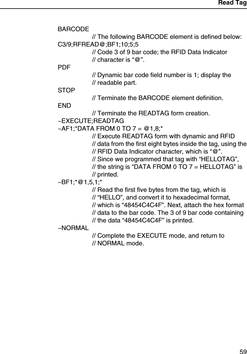 Read Tag59BARCODE// The following BARCODE element is defined below:C3/9;RFREAD@;BF1;10;5;5// Code 3 of 9 bar code; the RFID Data Indicator// character is &ldquo;@&rdquo;.PDF// Dynamic bar code field number is 1; display the// readable part.STOP// Terminate the BARCODE element definition.END// Terminate the READTAG form creation.~EXECUTE;READTAG~AF1;*DATA FROM 0 TO 7 = @1,8;*// Execute READTAG form with dynamic and RFID// data from the first eight bytes inside the tag, using the// RFID Data Indicator character, which is &ldquo;@&rdquo;.// Since we programmed that tag with &ldquo;HELLOTAG&rdquo;,// the string is &ldquo;DATA FROM 0 TO 7 = HELLOTAG&rdquo;is// printed.~BF1;*@1,5,1;*// Read the first five bytes from the tag, which is// &ldquo;HELLO&rdquo;, and convert it to hexadecimal format,// which is &ldquo;48454C4C4F&rdquo;. Next, attach the hex format// data to the bar code. The 3 of 9 bar code containing// the data &ldquo;48454C4C4F&rdquo;is printed.~NORMAL// Complete the EXECUTE mode, and return to// NORMAL mode.