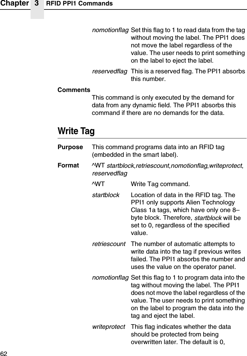Chapter 3 RFID PPI1 Commands62nomotionflagSet this flag to 1 to read data from the tagwithout moving the label. The PPI1 doesnot move the label regardless of thevalue. The user needs to print somethingon the label to eject the label.reservedflagThis is a reserved flag. The PPI1 absorbsthis number.CommentsThis command is only executed by the demand fordata from any dynamic field. The PPI1 absorbs thiscommand if there are no demands for the data.Write TagPurpose This command programs data into an RFID tag(embedded in the smart label).Format ^WTstartblock,retriescount,nomotionflag,writeprotect,reservedflag^WT Write Tag command.startblockLocation of data in the RFID tag. ThePPI1 only supports Alien TechnologyClass 1a tags, which have only one 8&ndash;byte block. Therefore,startblockwill beset to 0, regardless of the specifiedvalue.retriescountThe number of automatic attempts towrite data into the tag if previous writesfailed. The PPI1 absorbs the number anduses the value on the operator panel.nomotionflagSet this flag to 1 to program data into thetag without moving the label. The PPI1does not move the label regardless of thevalue. The user needs to print somethingon the label to program the data into thetag and eject the label.writeprotectThis flag indicates whether the datashould be protected from beingoverwritten later. The default is 0,