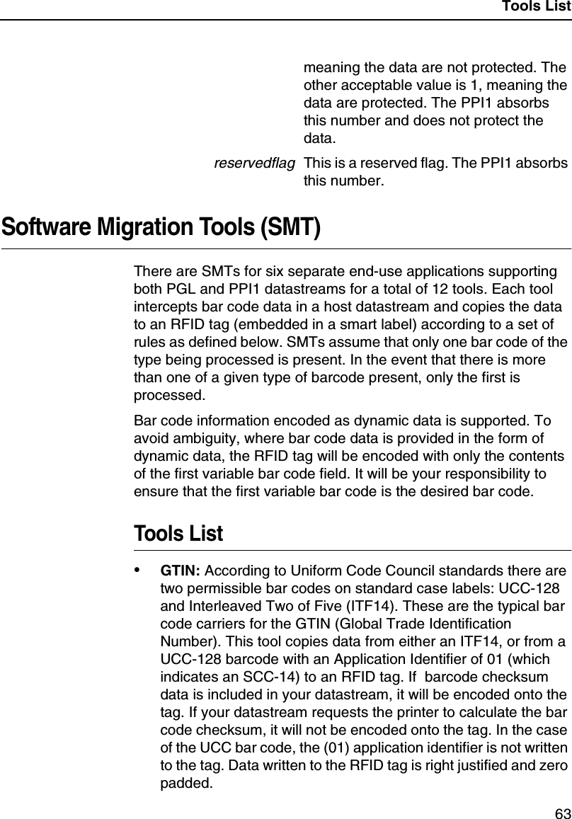 Tools List63meaning the data are not protected. Theother acceptable value is 1, meaning thedata are protected. The PPI1 absorbsthis number and does not protect thedata.reservedflagThis is a reserved flag. The PPI1 absorbsthis number.Software Migration Tools (SMT)There are SMTs for six separate end-use applications supportingboth PGL and PPI1 datastreams for a total of 12 tools. Each toolintercepts bar code data in a host datastream and copies the datato an RFID tag (embedded in a smart label) according to a set ofrules as defined below. SMTs assume that only one bar code of thetype being processed is present. In the event that there is morethan one of a given type of barcode present, only the first isprocessed.Bar code information encoded as dynamic data is supported. Toavoid ambiguity, where bar code data is provided in the form ofdynamic data, the RFID tag will be encoded with only the contentsof the first variable bar code field. It will be your responsibility toensure that the first variable bar code is the desired bar code.Tools List&bull;GTIN: According to Uniform Code Council standards there aretwo permissible bar codes on standard case labels: UCC-128and Interleaved Two of Five (ITF14). These are the typical barcode carriers for the GTIN (Global Trade IdentificationNumber). This tool copies data from either an ITF14, or from aUCC-128 barcode with an Application Identifier of 01 (whichindicates an SCC-14) to an RFID tag. If barcode checksumdata is included in your datastream, it will be encoded onto thetag. If your datastream requests the printer to calculate the barcode checksum, it will not be encoded onto the tag. In the caseof the UCC bar code, the (01) application identifier is not writtento the tag. Data written to the RFID tag is right justified and zeropadded.