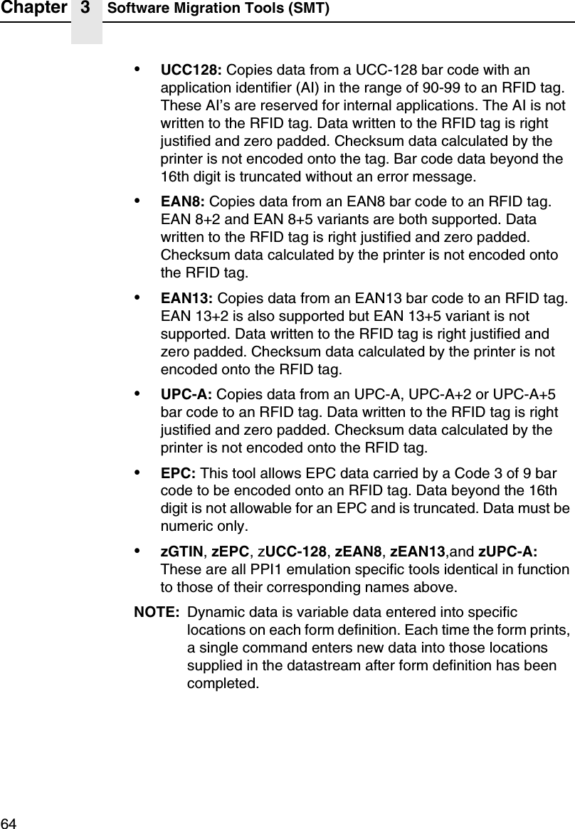 Chapter 3 Software Migration Tools (SMT)64&bull;UCC128: Copies data from a UCC-128 bar code with anapplication identifier (AI) in the range of 90-99 to an RFID tag.These AI&rsquo;s are reserved for internal applications. The AI is notwritten to the RFID tag. Data written to the RFID tag is rightjustified and zero padded. Checksum data calculated by theprinter is not encoded onto the tag. Bar code data beyond the16th digit is truncated without an error message.&bull;EAN8: Copies data from an EAN8 bar code to an RFID tag.EAN 8+2 and EAN 8+5 variants are both supported. Datawritten to the RFID tag is right justified and zero padded.Checksum data calculated by the printer is not encoded ontothe RFID tag.&bull;EAN13: Copies data from an EAN13 bar code to an RFID tag.EAN 13+2 is also supported but EAN 13+5 variant is notsupported. Data written to the RFID tag is right justified andzero padded. Checksum data calculated by the printer is notencoded onto the RFID tag.&bull;UPC-A: Copies data from an UPC-A, UPC-A+2 or UPC-A+5bar code to an RFID tag. Data written to the RFID tag is rightjustified and zero padded. Checksum data calculated by theprinter is not encoded onto the RFID tag.&bull;EPC: This tool allows EPC data carried by a Code 3 of 9 barcode to be encoded onto an RFID tag. Data beyond the 16thdigit is not allowable for an EPC and is truncated. Data must benumeric only.&bull;zGTIN,zEPC,zUCC-128,zEAN8,zEAN13,and zUPC-A:These are all PPI1 emulation specific tools identical in functionto those of their corresponding names above.NOTE: Dynamic data is variable data entered into specificlocations on each form definition. Each time the form prints,a single command enters new data into those locationssupplied in the datastream after form definition has beencompleted.