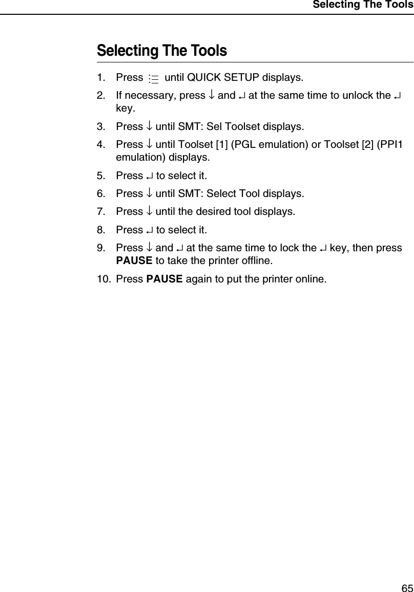 Selecting The Tools65Selecting The Tools1. Press until QUICK SETUP displays.2. If necessary, press &darr;and &crarr;at the same time to unlock the &crarr;key.3. Press &darr;until SMT: Sel Toolset displays.4. Press &darr;until Toolset [1] (PGL emulation) or Toolset [2] (PPI1emulation) displays.5. Press &crarr;to select it.6. Press &darr;until SMT: Select Tool displays.7. Press &darr;until the desired tool displays.8. Press &crarr;to select it.9. Press &darr;and &crarr;at the same time to lock the &crarr;key, then pressPAUSE to take the printer offline.10. Press PAUSE again to put the printer online....