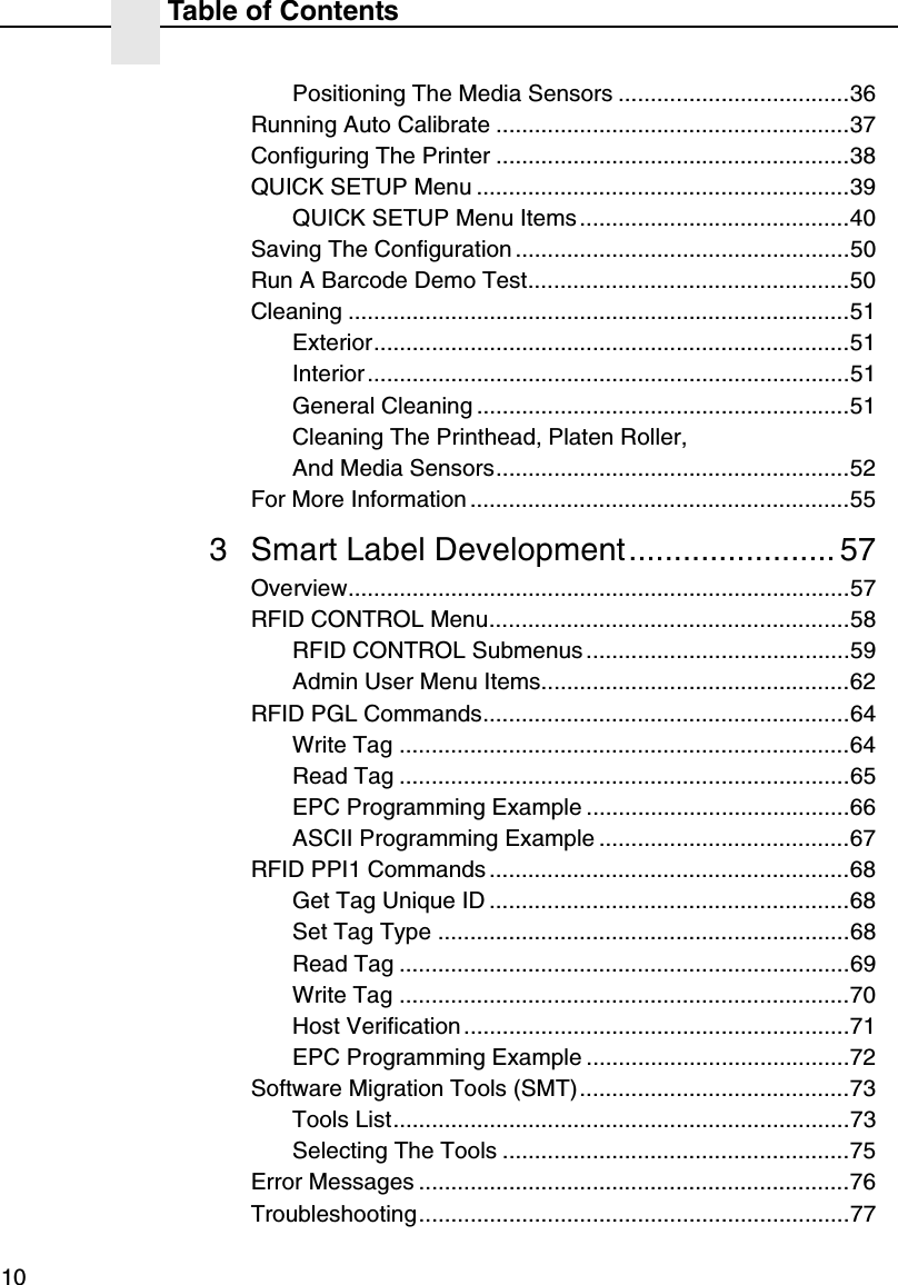 Table of Contents10Positioning The Media Sensors ....................................36Running Auto Calibrate .......................................................37Configuring The Printer .......................................................38QUICK SETUP Menu ..........................................................39QUICK SETUP Menu Items..........................................40Saving The Configuration ....................................................50Run A Barcode Demo Test..................................................50Cleaning ..............................................................................51Exterior..........................................................................51Interior ...........................................................................51General Cleaning ..........................................................51Cleaning The Printhead, Platen Roller,And Media Sensors.......................................................52For More Information ...........................................................553 Smart Label Development....................... 57Overview..............................................................................57RFID CONTROL Menu........................................................58RFID CONTROL Submenus .........................................59Admin User Menu Items................................................62RFID PGL Commands.........................................................64Write Tag ......................................................................64Read Tag ......................................................................65EPC Programming Example .........................................66ASCII Programming Example .......................................67RFID PPI1 Commands ........................................................68Get Tag Unique ID ........................................................68Set Tag Type ................................................................68Read Tag ......................................................................69Write Tag ......................................................................70Host Verification ............................................................71EPC Programming Example .........................................72Software Migration Tools (SMT)..........................................73Tools List.......................................................................73Selecting The Tools ......................................................75Error Messages ...................................................................76Troubleshooting...................................................................77