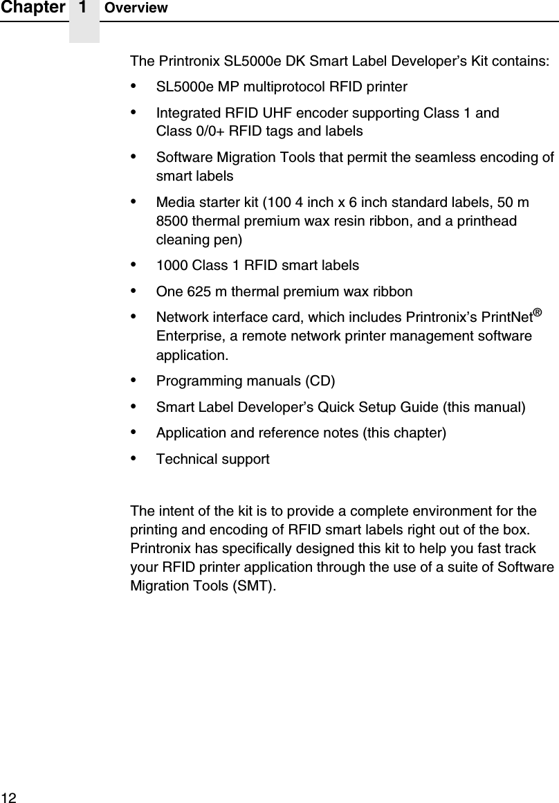 Chapter 1 Overview12The Printronix SL5000e DK Smart Label Developer&rsquo;s Kit contains:&bull;SL5000e MP multiprotocol RFID printer&bull;Integrated RFID UHF encoder supporting Class 1 andClass 0/0+ RFID tags and labels&bull;Software Migration Tools that permit the seamless encoding of smart labels&bull;Media starter kit (100 4 inch x 6 inch standard labels, 50 m 8500 thermal premium wax resin ribbon, and a printhead cleaning pen)&bull;1000 Class 1 RFID smart labels&bull;One 625 m thermal premium wax ribbon&bull;Network interface card, which includes Printronix&rsquo;s PrintNet&reg; Enterprise, a remote network printer management software application.&bull;Programming manuals (CD)&bull;Smart Label Developer&rsquo;s Quick Setup Guide (this manual)&bull;Application and reference notes (this chapter)&bull;Technical supportThe intent of the kit is to provide a complete environment for the printing and encoding of RFID smart labels right out of the box. Printronix has specifically designed this kit to help you fast track your RFID printer application through the use of a suite of Software Migration Tools (SMT).