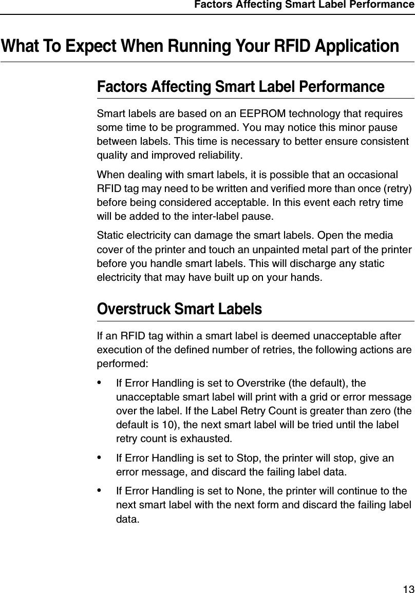 Factors Affecting Smart Label Performance13What To Expect When Running Your RFID ApplicationFactors Affecting Smart Label PerformanceSmart labels are based on an EEPROM technology that requires some time to be programmed. You may notice this minor pause between labels. This time is necessary to better ensure consistent quality and improved reliability.When dealing with smart labels, it is possible that an occasional RFID tag may need to be written and verified more than once (retry) before being considered acceptable. In this event each retry time will be added to the inter-label pause.Static electricity can damage the smart labels. Open the media cover of the printer and touch an unpainted metal part of the printer before you handle smart labels. This will discharge any static electricity that may have built up on your hands.Overstruck Smart LabelsIf an RFID tag within a smart label is deemed unacceptable after execution of the defined number of retries, the following actions are performed:&bull;If Error Handling is set to Overstrike (the default), the unacceptable smart label will print with a grid or error message over the label. If the Label Retry Count is greater than zero (the default is 10), the next smart label will be tried until the label retry count is exhausted.&bull;If Error Handling is set to Stop, the printer will stop, give an error message, and discard the failing label data.&bull;If Error Handling is set to None, the printer will continue to the next smart label with the next form and discard the failing label data.