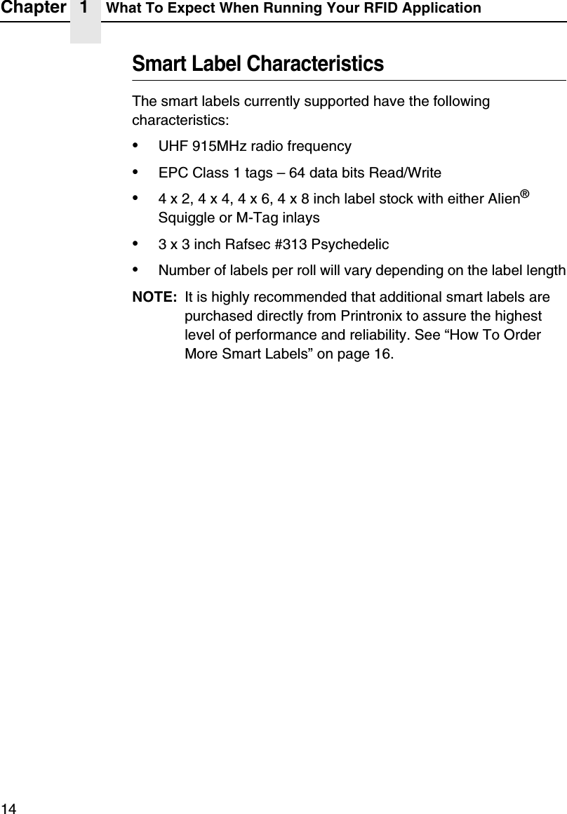 Chapter 1 What To Expect When Running Your RFID Application14Smart Label CharacteristicsThe smart labels currently supported have the following characteristics:&bull;UHF 915MHz radio frequency&bull;EPC Class 1 tags &ndash; 64 data bits Read/Write&bull;4 x 2, 4 x 4, 4 x 6, 4 x 8 inch label stock with either Alien&reg; Squiggle or M-Tag inlays&bull;3 x 3 inch Rafsec #313 Psychedelic&bull;Number of labels per roll will vary depending on the label lengthNOTE: It is highly recommended that additional smart labels are purchased directly from Printronix to assure the highest level of performance and reliability. See &ldquo;How To Order More Smart Labels&rdquo; on page 16.