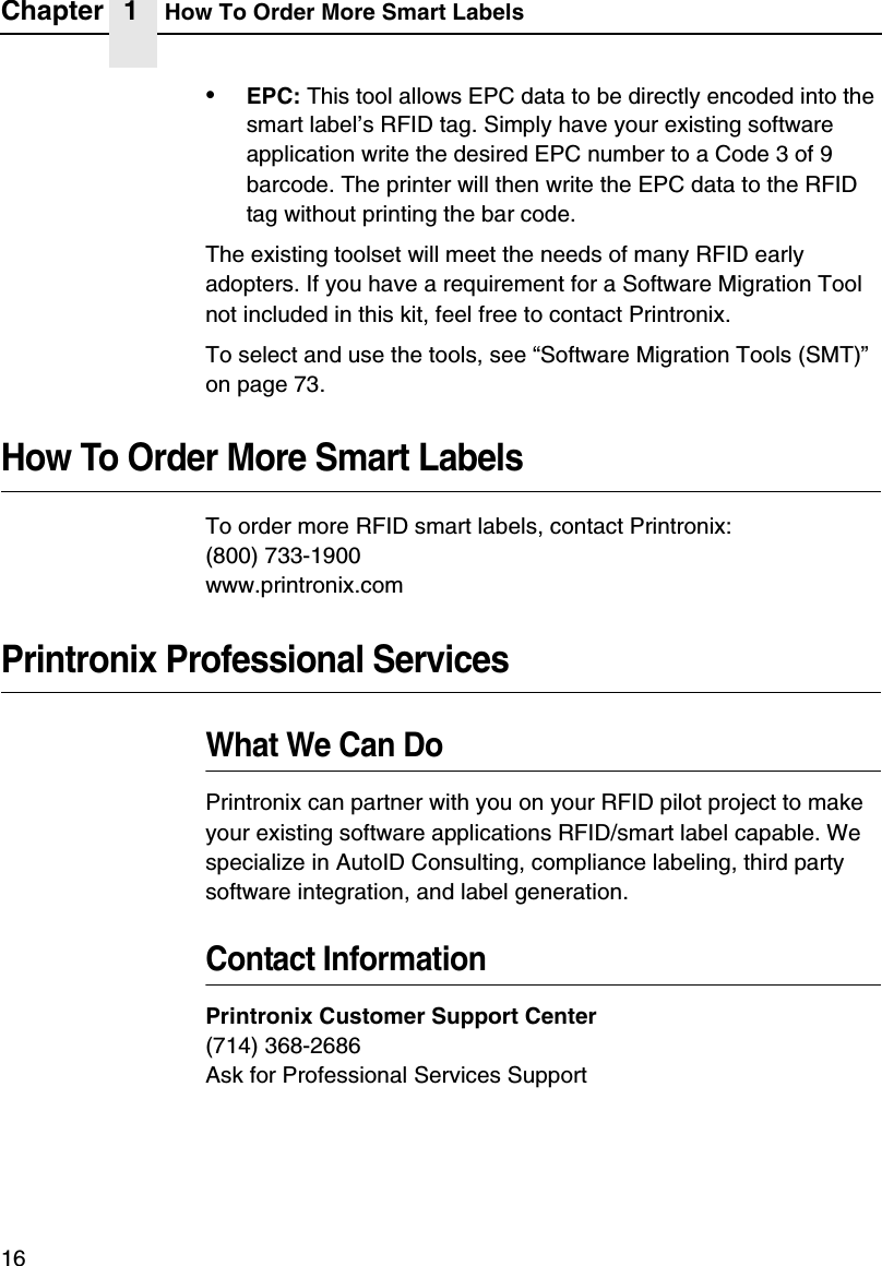 Chapter 1 How To Order More Smart Labels16&bull;EPC: This tool allows EPC data to be directly encoded into the smart label&rsquo;s RFID tag. Simply have your existing software application write the desired EPC number to a Code 3 of 9 barcode. The printer will then write the EPC data to the RFID tag without printing the bar code.The existing toolset will meet the needs of many RFID early adopters. If you have a requirement for a Software Migration Tool not included in this kit, feel free to contact Printronix.To select and use the tools, see &ldquo;Software Migration Tools (SMT)&rdquo; on page 73.How To Order More Smart LabelsTo order more RFID smart labels, contact Printronix:(800) 733-1900www.printronix.comPrintronix Professional ServicesWhat We Can DoPrintronix can partner with you on your RFID pilot project to make your existing software applications RFID/smart label capable. We specialize in AutoID Consulting, compliance labeling, third party software integration, and label generation.Contact InformationPrintronix Customer Support Center(714) 368-2686Ask for Professional Services Support