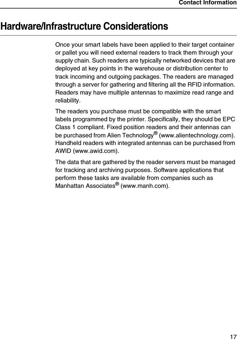 Contact Information17Hardware/Infrastructure ConsiderationsOnce your smart labels have been applied to their target container or pallet you will need external readers to track them through your supply chain. Such readers are typically networked devices that are deployed at key points in the warehouse or distribution center to track incoming and outgoing packages. The readers are managed through a server for gathering and filtering all the RFID information. Readers may have multiple antennas to maximize read range and reliability.The readers you purchase must be compatible with the smart labels programmed by the printer. Specifically, they should be EPC Class 1 compliant. Fixed position readers and their antennas can be purchased from Alien Technology&reg; (www.alientechnology.com). Handheld readers with integrated antennas can be purchased from AWID (www.awid.com).The data that are gathered by the reader servers must be managed for tracking and archiving purposes. Software applications that perform these tasks are available from companies such as Manhattan Associates&reg; (www.manh.com).