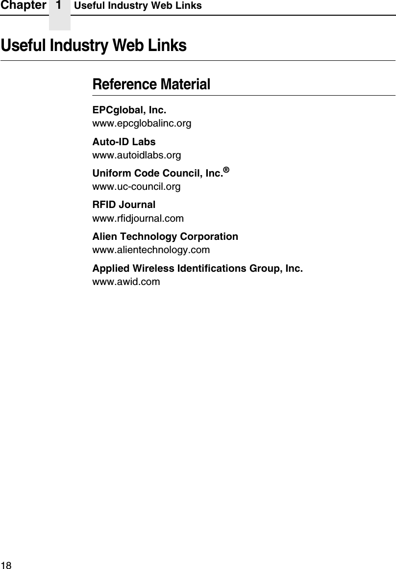 Chapter 1 Useful Industry Web Links18Useful Industry Web LinksReference MaterialEPCglobal, Inc.www.epcglobalinc.orgAuto-ID Labswww.autoidlabs.orgUniform Code Council, Inc.&reg;www.uc-council.orgRFID Journalwww.rfidjournal.comAlien Technology Corporationwww.alientechnology.comApplied Wireless Identifications Group, Inc.www.awid.com