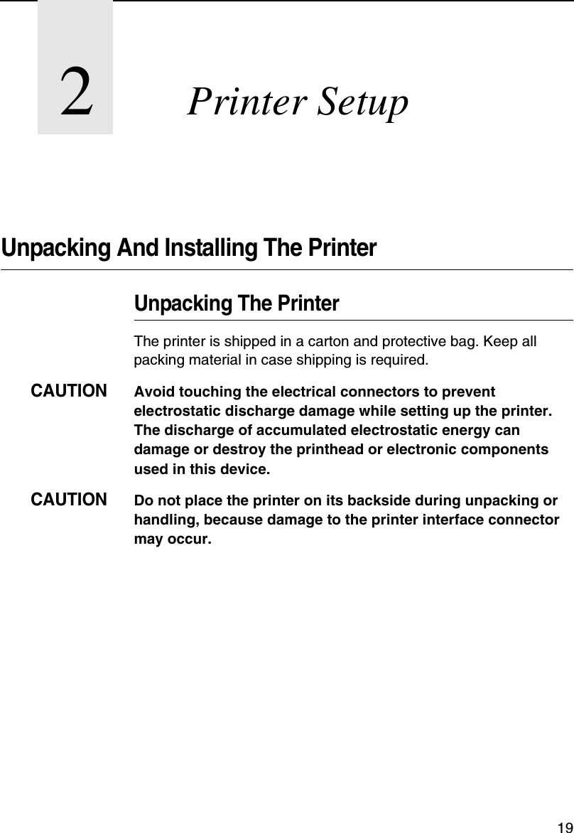 192Printer SetupUnpacking And Installing The PrinterUnpacking The PrinterThe printer is shipped in a carton and protective bag. Keep all packing material in case shipping is required.CAUTIONAvoid touching the electrical connectors to prevent electrostatic discharge damage while setting up the printer. The discharge of accumulated electrostatic energy can damage or destroy the printhead or electronic components used in this device.CAUTIONDo not place the printer on its backside during unpacking or handling, because damage to the printer interface connector may occur.
