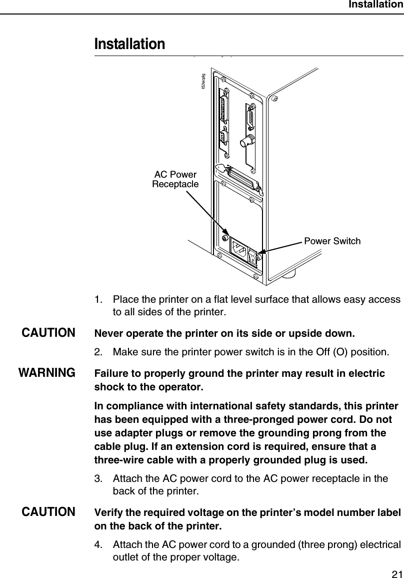 Installation21Installation1. Place the printer on a flat level surface that allows easy access to all sides of the printer.CAUTIONNever operate the printer on its side or upside down.2. Make sure the printer power switch is in the Off (O) position.WARNINGFailure to properly ground the printer may result in electric shock to the operator.In compliance with international safety standards, this printer has been equipped with a three-pronged power cord. Do not use adapter plugs or remove the grounding prong from the cable plug. If an extension cord is required, ensure that a three-wire cable with a properly grounded plug is used.3. Attach the AC power cord to the AC power receptacle in the back of the printer.CAUTIONVerify the required voltage on the printer&rsquo;s model number label on the back of the printer.4. Attach the AC power cord to a grounded (three prong) electrical outlet of the proper voltage.AC Power ReceptaclePower Switch