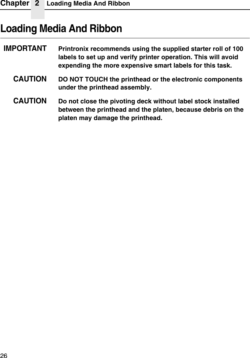 Chapter 2 Loading Media And Ribbon26Loading Media And RibbonIMPORTANTPrintronix recommends using the supplied starter roll of 100 labels to set up and verify printer operation. This will avoid expending the more expensive smart labels for this task.CAUTIONDO NOT TOUCH the printhead or the electronic components under the printhead assembly. CAUTIONDo not close the pivoting deck without label stock installed between the printhead and the platen, because debris on the platen may damage the printhead.