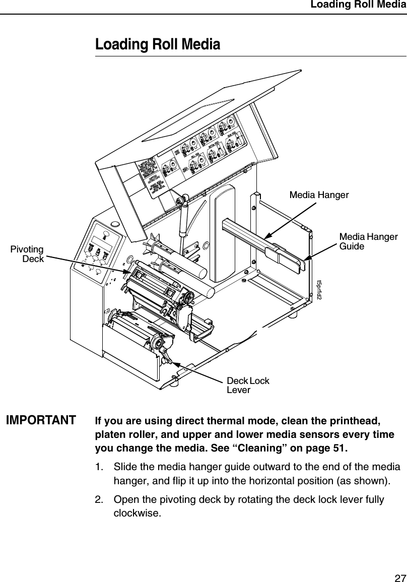 Loading Roll Media27Loading Roll MediaIMPORTANTIf you are using direct thermal mode, clean the printhead, platen roller, and upper and lower media sensors every time you change the media. See &ldquo;Cleaning&rdquo; on page 51.1. Slide the media hanger guide outward to the end of the media hanger, and flip it up into the horizontal position (as shown).2. Open the pivoting deck by rotating the deck lock lever fully clockwise.Media HangerMedia Hanger GuideDeck Lock LeverPivotingDeck