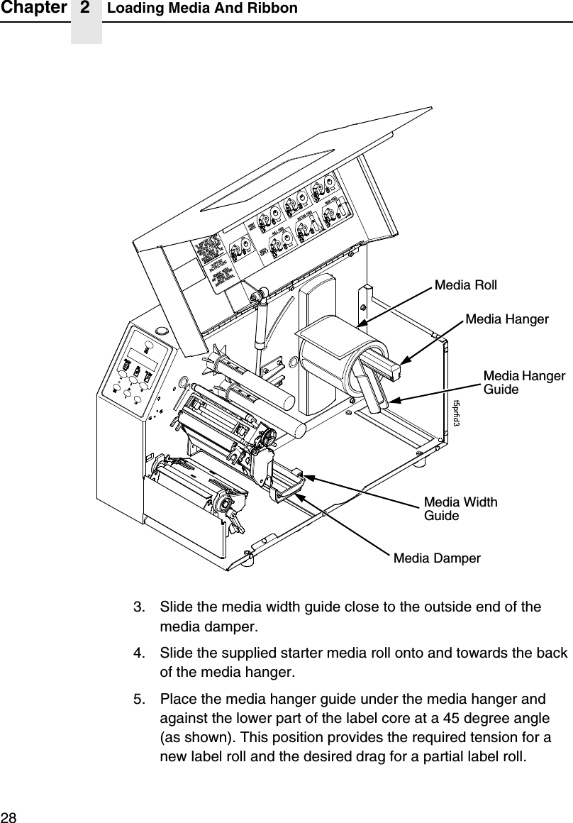 Chapter 2 Loading Media And Ribbon283. Slide the media width guide close to the outside end of the media damper.4. Slide the supplied starter media roll onto and towards the back of the media hanger.5. Place the media hanger guide under the media hanger and against the lower part of the label core at a 45 degree angle (as shown). This position provides the required tension for a new label roll and the desired drag for a partial label roll.Media RollMedia Hanger GuideMedia HangerMedia Width GuideMedia Damper