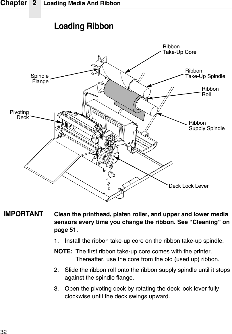 Chapter 2 Loading Media And Ribbon32Loading RibbonIMPORTANTClean the printhead, platen roller, and upper and lower media sensors every time you change the ribbon. See &ldquo;Cleaning&rdquo; on page 51.1. Install the ribbon take-up core on the ribbon take-up spindle.NOTE: The first ribbon take-up core comes with the printer. Thereafter, use the core from the old (used up) ribbon.2. Slide the ribbon roll onto the ribbon supply spindle until it stops against the spindle flange.3. Open the pivoting deck by rotating the deck lock lever fully clockwise until the deck swings upward.Ribbon RollRibbonSupply SpindleDeck Lock LeverPivotingDeckRibbonTake-Up CoreSpindleFlangeRibbonTake-Up Spindle