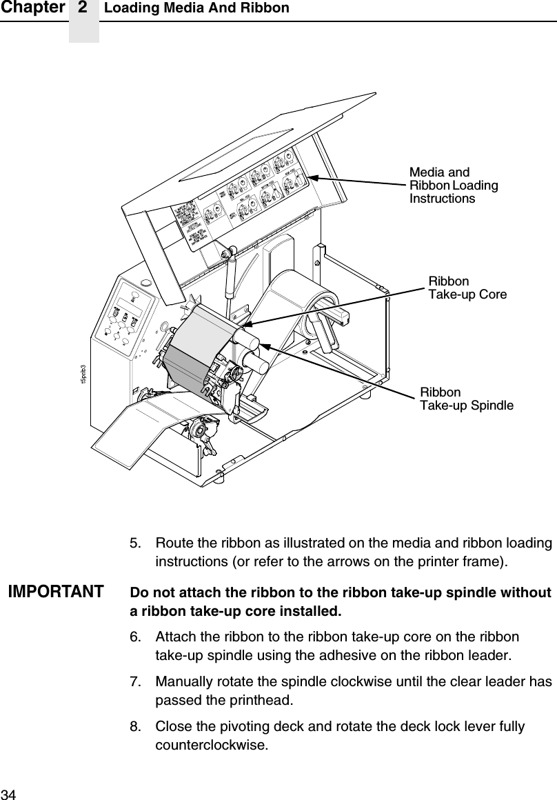 Chapter 2 Loading Media And Ribbon345. Route the ribbon as illustrated on the media and ribbon loading instructions (or refer to the arrows on the printer frame).IMPORTANTDo not attach the ribbon to the ribbon take-up spindle without a ribbon take-up core installed.6. Attach the ribbon to the ribbon take-up core on the ribbontake-up spindle using the adhesive on the ribbon leader.7. Manually rotate the spindle clockwise until the clear leader has passed the printhead.8. Close the pivoting deck and rotate the deck lock lever fully counterclockwise.RibbonTake-up SpindleRibbonTake-up CoreMedia and Ribbon Loading Instructions 