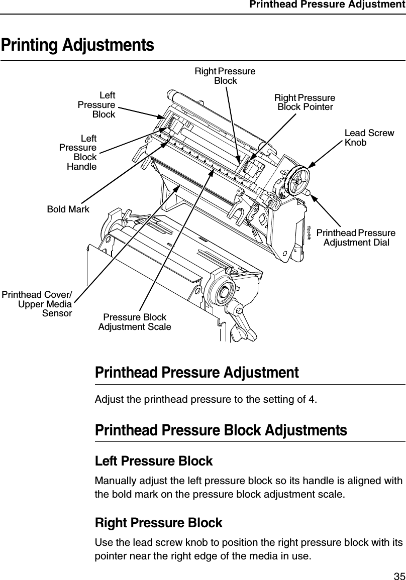 Printhead Pressure Adjustment35Printing AdjustmentsPrinthead Pressure AdjustmentAdjust the printhead pressure to the setting of 4.Printhead Pressure Block AdjustmentsLeft Pressure BlockManually adjust the left pressure block so its handle is aligned with the bold mark on the pressure block adjustment scale.Right Pressure BlockUse the lead screw knob to position the right pressure block with its pointer near the right edge of the media in use.Lead Screw KnobRight Pressure Block PointerPressure Block Adjustment ScaleLeftPressureBlockLeftPressureBlockHandleRight Pressure Block Printhead Pressure Adjustment DialPrinthead Cover/Upper MediaSensorBold Mark