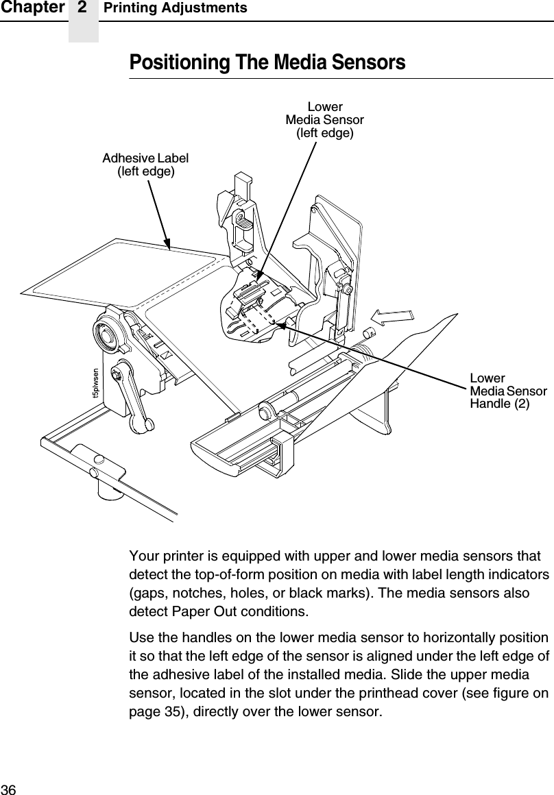 Chapter 2 Printing Adjustments36Positioning The Media SensorsYour printer is equipped with upper and lower media sensors that detect the top-of-form position on media with label length indicators (gaps, notches, holes, or black marks). The media sensors also detect Paper Out conditions.Use the handles on the lower media sensor to horizontally position it so that the left edge of the sensor is aligned under the left edge of the adhesive label of the installed media. Slide the upper media sensor, located in the slot under the printhead cover (see figure on page 35), directly over the lower sensor.LowerMedia Sensor Handle (2)LowerMedia Sensor (left edge)Adhesive Label (left edge)