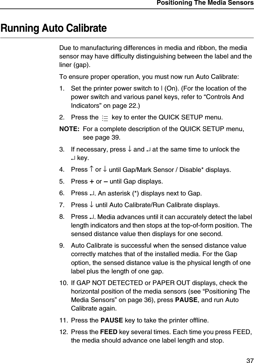Positioning The Media Sensors37Running Auto CalibrateDue to manufacturing differences in media and ribbon, the media sensor may have difficulty distinguishing between the label and the liner (gap).To ensure proper operation, you must now run Auto Calibrate:1. Set the printer power switch to | (On). (For the location of the power switch and various panel keys, refer to &ldquo;Controls And Indicators&rdquo; on page 22.)2. Press the   key to enter the QUICK SETUP menu.NOTE: For a complete description of the QUICK SETUP menu, see page 39.3. If necessary, press &darr; and &crarr; at the same time to unlock the&crarr; key.4. Press &uarr; or &darr; until Gap/Mark Sensor / Disable* displays.5. Press + or &ndash; until Gap displays.6. Press &crarr;. An asterisk (*) displays next to Gap.7. Press &darr; until Auto Calibrate/Run Calibrate displays.8. Press &crarr;. Media advances until it can accurately detect the label length indicators and then stops at the top-of-form position. The sensed distance value then displays for one second.9. Auto Calibrate is successful when the sensed distance value correctly matches that of the installed media. For the Gap option, the sensed distance value is the physical length of one label plus the length of one gap.10. If GAP NOT DETECTED or PAPER OUT displays, check the horizontal position of the media sensors (see &ldquo;Positioning The Media Sensors&rdquo; on page 36), press PAUSE, and run Auto Calibrate again.11. Press the PAUSE key to take the printer offline.12. Press the FEED key several times. Each time you press FEED, the media should advance one label length and stop....