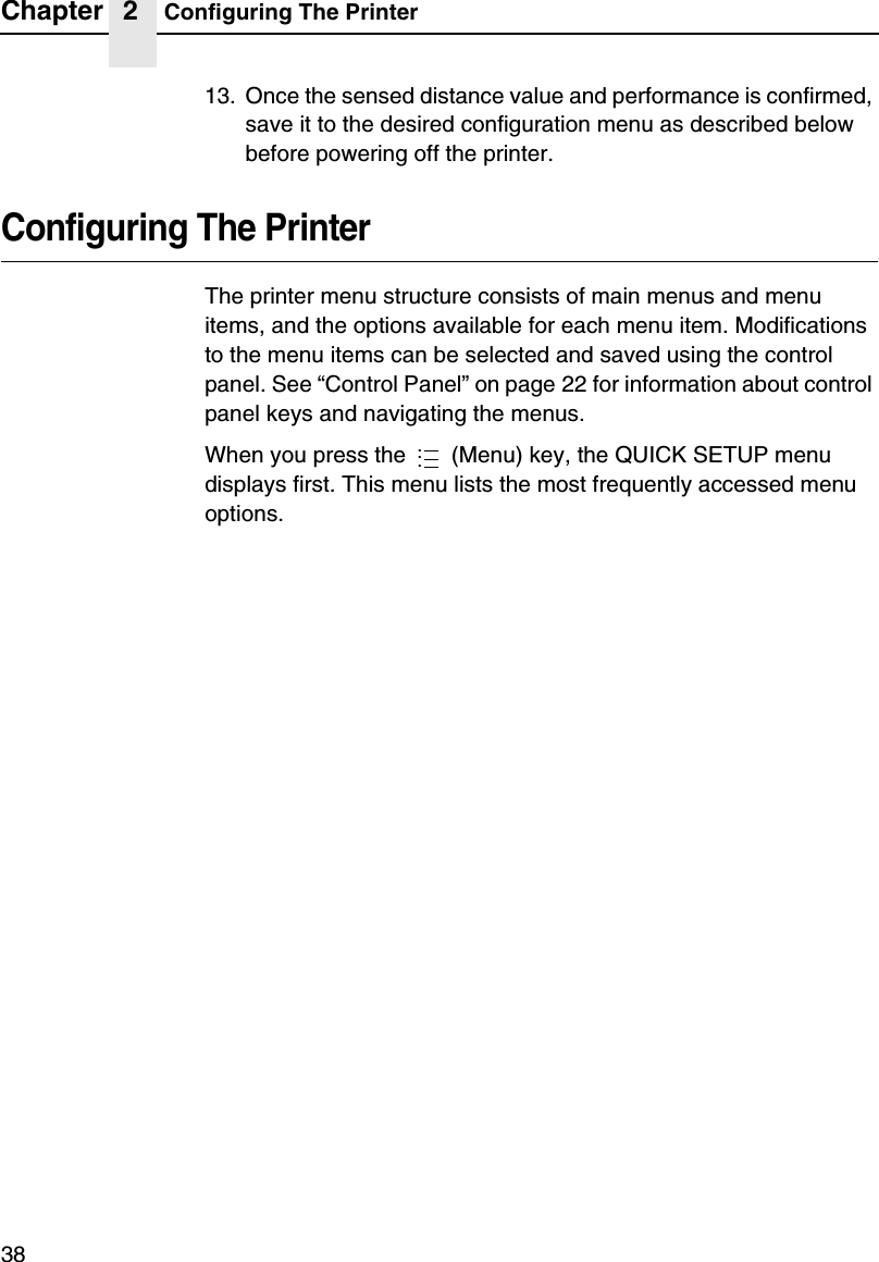 Chapter 2 Configuring The Printer3813. Once the sensed distance value and performance is confirmed, save it to the desired configuration menu as described below before powering off the printer.Configuring The PrinterThe printer menu structure consists of main menus and menu items, and the options available for each menu item. Modifications to the menu items can be selected and saved using the control panel. See &ldquo;Control Panel&rdquo; on page 22 for information about control panel keys and navigating the menus.When you press the   (Menu) key, the QUICK SETUP menu displays first. This menu lists the most frequently accessed menu options....