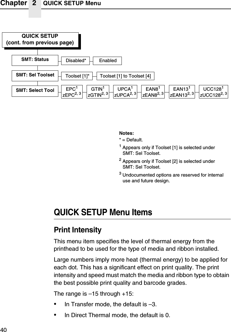 Chapter 2 QUICK SETUP Menu40QUICK SETUP Menu ItemsPrint IntensityThis menu item specifies the level of thermal energy from the printhead to be used for the type of media and ribbon installed.Large numbers imply more heat (thermal energy) to be applied for each dot. This has a significant effect on print quality. The print intensity and speed must match the media and ribbon type to obtain the best possible print quality and barcode grades.The range is &ndash;15 through +15:&bull;In Transfer mode, the default is &ndash;3.&bull;In Direct Thermal mode, the default is 0.QUICK SETUP(cont. from previous page)SMT: StatusToolset [1]* Toolset [1] to Toolset [4]SMT: Sel ToolsetDisabled* EnabledEPC1zEPC2, 3SMT: Select ToolNotes:* = Default.1 Appears only if Toolset [1] is selected underSMT: Sel Toolset.2 Appears only if Toolset [2] is selected underSMT: Sel Toolset.3 Undocumented options are reserved for internal use and future design.UPCA1zUPCA2, 3EAN81zEAN82, 3EAN131zEAN132, 3UCC1281zUCC1282, 3GTIN1zGTIN2, 3
