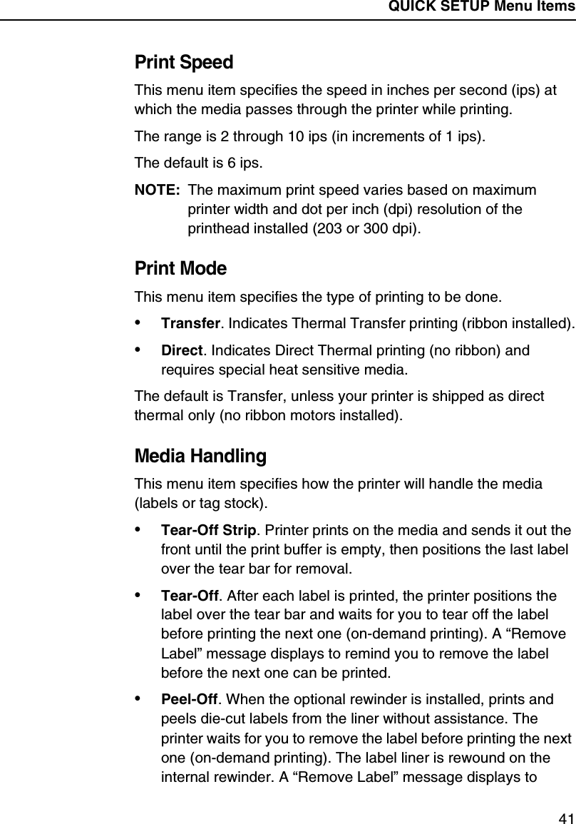 QUICK SETUP Menu Items41Print SpeedThis menu item specifies the speed in inches per second (ips) at which the media passes through the printer while printing.The range is 2 through 10 ips (in increments of 1 ips).The default is 6 ips.NOTE: The maximum print speed varies based on maximum printer width and dot per inch (dpi) resolution of the printhead installed (203 or 300 dpi).Print ModeThis menu item specifies the type of printing to be done.&bull;Transfer. Indicates Thermal Transfer printing (ribbon installed).&bull;Direct. Indicates Direct Thermal printing (no ribbon) and requires special heat sensitive media.The default is Transfer, unless your printer is shipped as direct thermal only (no ribbon motors installed).Media HandlingThis menu item specifies how the printer will handle the media (labels or tag stock).&bull;Tear-Off Strip. Printer prints on the media and sends it out the front until the print buffer is empty, then positions the last label over the tear bar for removal.&bull;Tear-Off. After each label is printed, the printer positions the label over the tear bar and waits for you to tear off the label before printing the next one (on-demand printing). A &ldquo;Remove Label&rdquo; message displays to remind you to remove the label before the next one can be printed.&bull;Peel-Off. When the optional rewinder is installed, prints and peels die-cut labels from the liner without assistance. The printer waits for you to remove the label before printing the next one (on-demand printing). The label liner is rewound on the internal rewinder. A &ldquo;Remove Label&rdquo; message displays to 